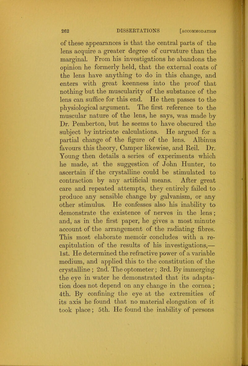 of these appearances is that the central parts of the lens acquire a greater degree of curvature than the marginal. From his investigations he abandons the opinion he formerly held, that the external coats of the lens have anything to do in this change, and enters with great keenness into the proof that nothing but the muscularity of the substance of the lens can suffice for this end. He then passes to the physiological argument. The first reference to the muscular nature of the lens, he says, was made by Dr. Pemberton, but he seems to have obscured the subject by intricate calculations. He argued for a partial change of the figure of the lens. Albinus favours this theory, Camper likewise, and Reil. Dr. Young then details a series of experiments which he made, at the suggestion of John Hunter, to ascertain if the crystalHne could be stimulated to contraction by any artificial means. After great care and repeated attempts, they entirely failed to produce any sensible change by galvanism, or any other stimulus. He confesses also his inability to demonstrate the existence of nerves in the lens; and, as in the first paper, he gives a most minute account of the arrangement of the radiating fibres. This most elaborate memoir concludes with a re- capitulation of the results of his investigations,— 1st. He determined the refractive power of a variable medium, and applied this to the constitution of the crystalHne ; 2nd. The optometer; 3rd. By immerging the eye in water he demonstrated that its adapta- tion does not depend on any change in the cornea ; 4th. By confining the eye at the extremities of its axis he found that no material elongation of it took place; 5 th. He found the inability of persons