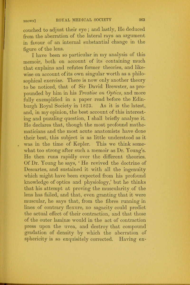 couched to adjust their eye ; and lastly, He deduced from the aberration of the lateral rays an argument in favour of an internal substantial change in the figure of the lens. I have been so particular in my analysis of this memoir, both on account of its containing much that explains and refutes former theories, and like- wise on account of its ov^n singular worth as a philo- sophical exercise. There is now only another theory to be noticed, that of Sir David Brewster, as pro- pounded by him in his Treatise on Optics, and more fully exemplified in a paper read before the Edin- burgh Royal Society in 1823. As it is the latest, and, in my opinion, the best account of this interest- ing and puzzling question, I shall briefly analyse it. He declares that, though the most profound mathe- maticians and the most acute anatomists have done their best, this subject is as little understood as it was in the time of Kepler. This we think some- what too strong after such a memoir as Dr. Young's. He then runs rapidly over the different theories. Of Dr. Young he says, ' He revived the doctrine of Descartes, and sustained it with all the ingenuity which might have been expected from his profound knowledge of optics and physiology,' but he thinks that his attempt at proving the muscularity of the lens has failed, and that, even granting that it were muscular, he says that, from the fibres running in lines of contrary flexure, no sagacity could predict the actual effect of their contraction, and that those of the outer laminae would in the act of contraction press upon the uvea, and destroy that compound gradation of density by wliich the aberration of sphericity is so exquisitely corrected. Having ex-