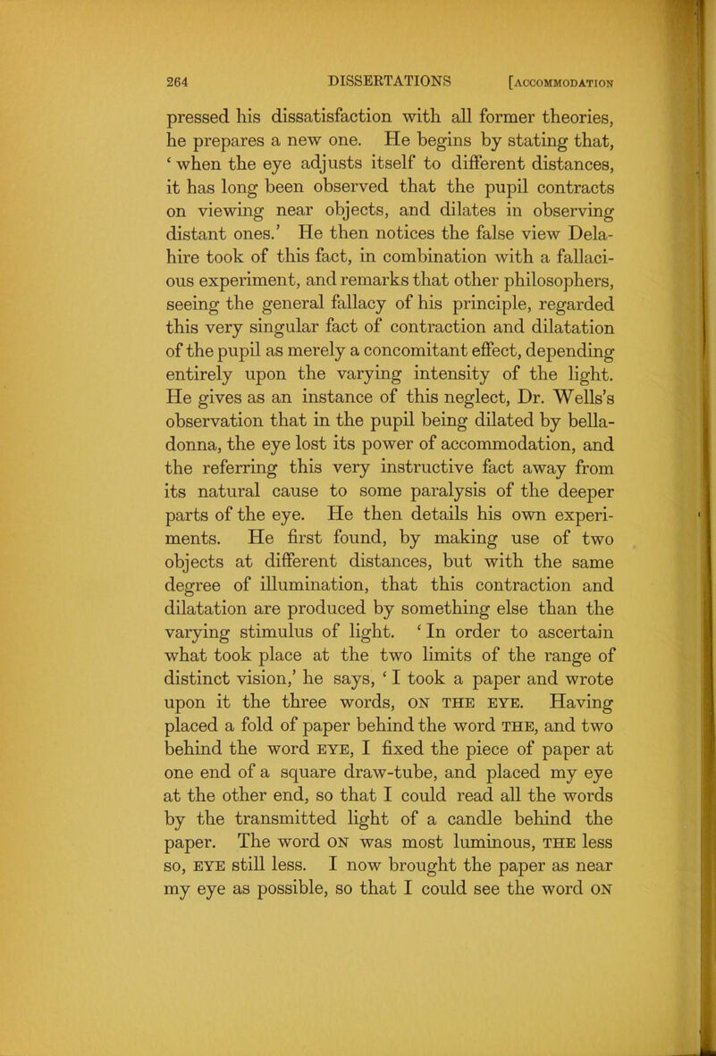 pressed his dissatisfaction with all former theories, he prepares a new one. He begins by stating that, ' when the eye adjusts itself to different distances, it has long been observed that the pupil contracts on viewing near objects, and dilates in observing distant ones.' He then notices the false view Dela- hire took of this fact, in combination with a fallaci- ous experiment, and remarks that other philosophers, seeing the general fallacy of his principle, regarded this very singular fact of contraction and dilatation of the pupil as merely a concomitant effect, depending entirely upon the varying intensity of the light. He gives as an instance of this neglect, Dr. Wells's observation that in the pupil being dilated by bella- donna, the eye lost its power of accommodation, and the referring this very instructive fact away from its natural cause to some paralysis of the deeper parts of the eye. He then details his own experi- ments. He first found, by making use of two objects at different distances, but with the same degree of illumination, that this contraction and dilatation are produced by something else than the varying stimulus of light. ' In order to ascertain what took place at the two limits of the range of distinct vision,' he says, ' I took a paper and wrote upon it the three words, ON the eye. Having placed a fold of paper behind the word the, and two behind the word eye, I fixed the piece of paper at one end of a square draw-tube, and placed my eye at the other end, so that I could read all the words by the transmitted light of a candle behind the paper. The word on was most luminous, the less so, EYE still less. I now brought the paper as near my eye as possible, so that I could see the word on