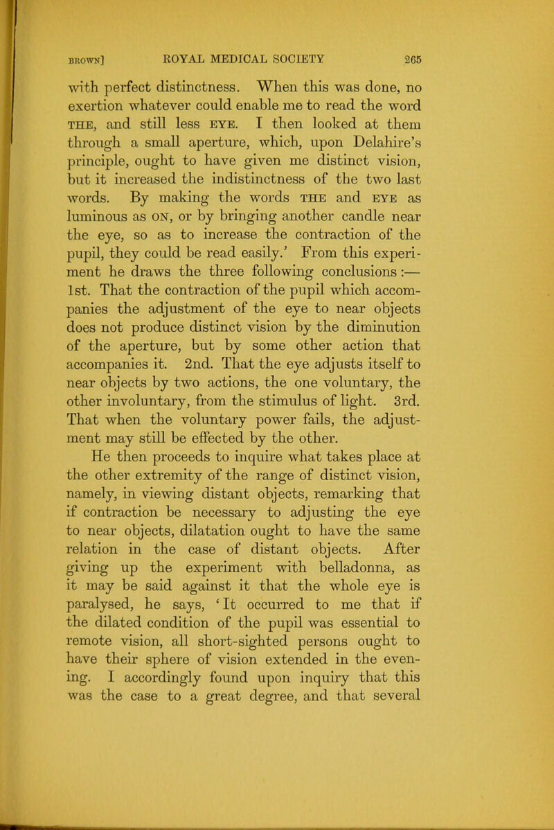 with perfect distinctness. When this was done, no exertion whatever could enable me to read the word THE, and still less eye. I then looked at them through a small aperture, which, upon Delahire's principle, ought to have given me distinct vision, but it increased the indistinctness of the two last words. By making the words the and eye as luminous as on, or by bringing another candle near the eye, so as to increase the contraction of the pupil, they could be read easily.' From this experi- ment he draws the three following conclusions :— 1st. That the contraction of the pupil which accom- panies the adjustment of the eye to near objects does not produce distinct vision by the diminution of the aperture, but by some other action that accompanies it. 2nd. That the eye adjusts itself to near objects by two actions, the one voluntary, the other involuntary, from the stimulus of light. 3rd. That when the voluntary power fails, the adjust- ment may still be effected by the other. He then proceeds to inquire what takes place at the other extremity of the range of distinct vision, namely, in viewing distant objects, remarking that if contraction be necessary to adjusting the eye to near objects, dilatation ought to have the same relation in the case of distant objects. After giving up the experiment with belladonna, as it may be said against it that the whole eye is paralysed, he says, ' It occurred to me that if the dilated condition of the pupil was essential to remote vision, all short-sighted persons ought to have their sphere of vision extended in the even- ing. I accordingly found upon inquiry that this was the case to a great degree, and that several