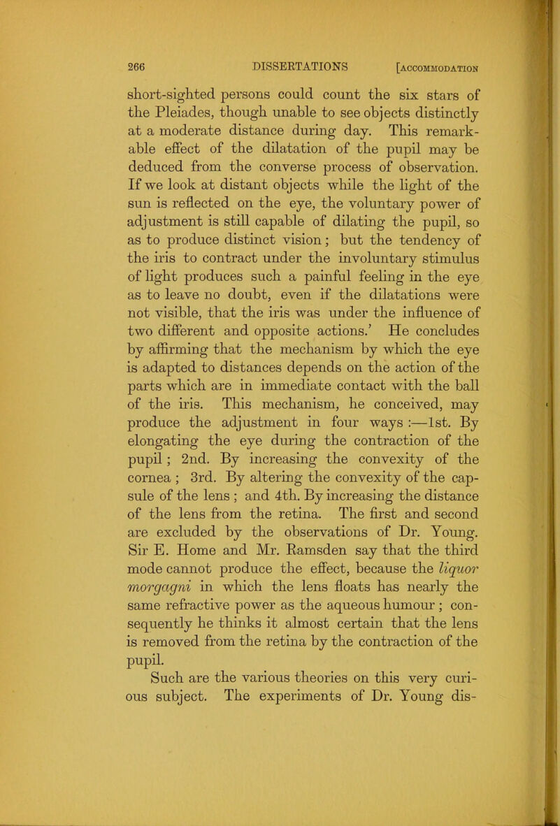 short-sighted persons could count the six stars of the Pleiades, though unable to see objects distinctly at a moderate distance during day. This remark- able effect of the dilatation of the pupil may be deduced from the converse process of observation. If we look at distant objects while the light of the sun is reflected on the eye, the voluntary power of adjustment is still capable of dilating the pupil, so as to produce distinct vision; but the tendency of the iris to contract under the involuntary stimulus of light produces such a painful feeling in the eye as to leave no doubt, even if the dilatations were not visible, that the iris was under the influence of two different and opposite actions.' He concludes by affirming that the mechanism by which the eye is adapted to distances depends on the action of the parts which are in immediate contact with the ball of the iris. This mechanism, he conceived, may produce the adjustment in four ways :—1st. By elongating the eye during the contraction of the pupil; 2nd. By increasing the convexity of the cornea ; 3rd. By altering the convexity of the cap- sule of the lens ; and 4th. By increasing the distance of the lens from the retina. The first and second are excluded by the observations of Dr. Young. Sir E. Home and Mr. Eamsden say that the third mode cannot produce the effect, because the liquor morgagni in which the lens floats has nearly the same refractive power as the aqueous humour ; con- sequently he thinks it almost certain that the lens is removed from the retina by the contraction of the pupil. Such are the various theories on this very curi- ous subject. The experiments of Dr. Young dis-