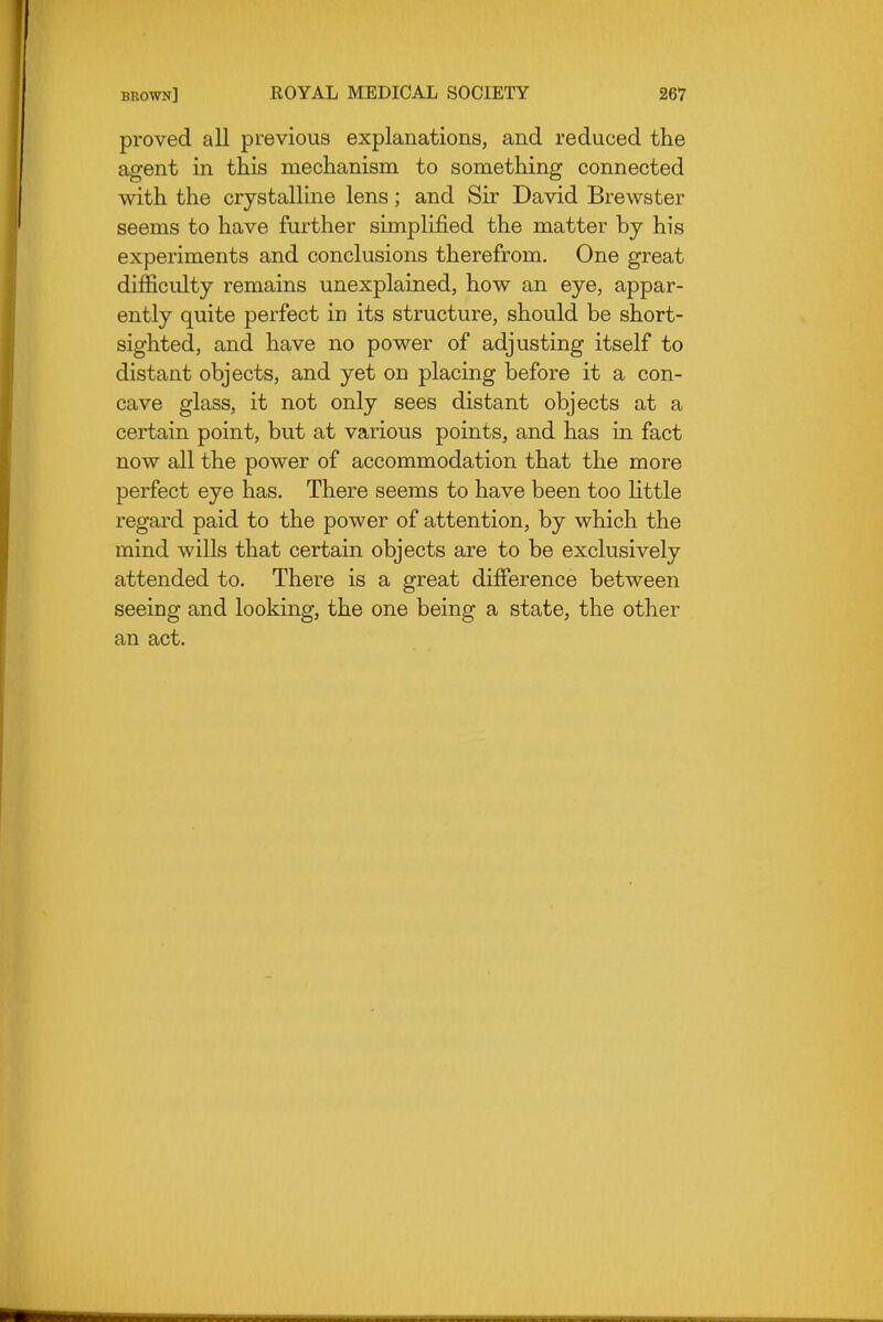 proved all previous explanations, and reduced the agent in this mechanism to something connected with the crystalline lens; and Sir David Brewster seems to have further simplified the matter by his experiments and conclusions therefrom. One great difficulty remains unexplained, how an eye, appar- ently quite perfect in its structure, should be short- sighted, and have no power of adjusting itself to distant objects, and yet on placing before it a con- cave glass, it not only sees distant objects at a certain point, but at various points, and has in fact now all the power of accommodation that the more perfect eye has. There seems to have been too little regard paid to the power of attention, by which the mind wills that certain objects are to be exclusively attended to. There is a great difference between seeing and looking, the one being a state, the other an act.