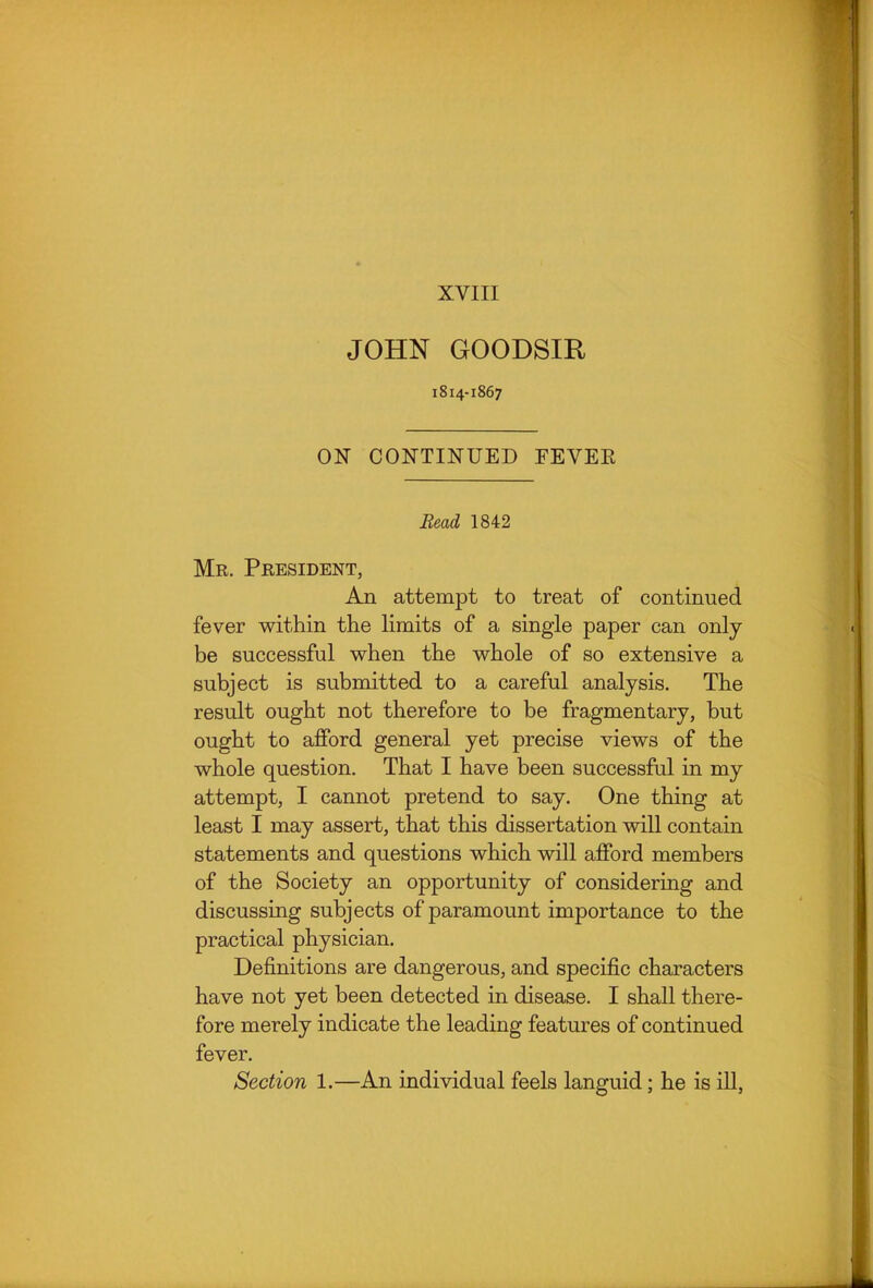 XVIII JOHN GOODSIR 1814-1867 ON CONTINUED FEVER Bead 1842 Mr. President, An attempt to treat of continued fever within the limits of a single paper can only be successful when the whole of so extensive a subject is submitted to a careful analysis. The result ought not therefore to be fragmentary, but ought to afford general yet precise views of the whole question. That I have been successful in my attempt, I cannot pretend to say. One thing at least I may assert, that this dissertation will contain statements and questions which will afford members of the Society an opportunity of considering and discussing subjects of paramount importance to the practical physician. Definitions are dangerous, and specific characters have not yet been detected in disease. I shall there- fore merely indicate the leading features of continued fever. Section 1.—An individual feels languid; he is ill,