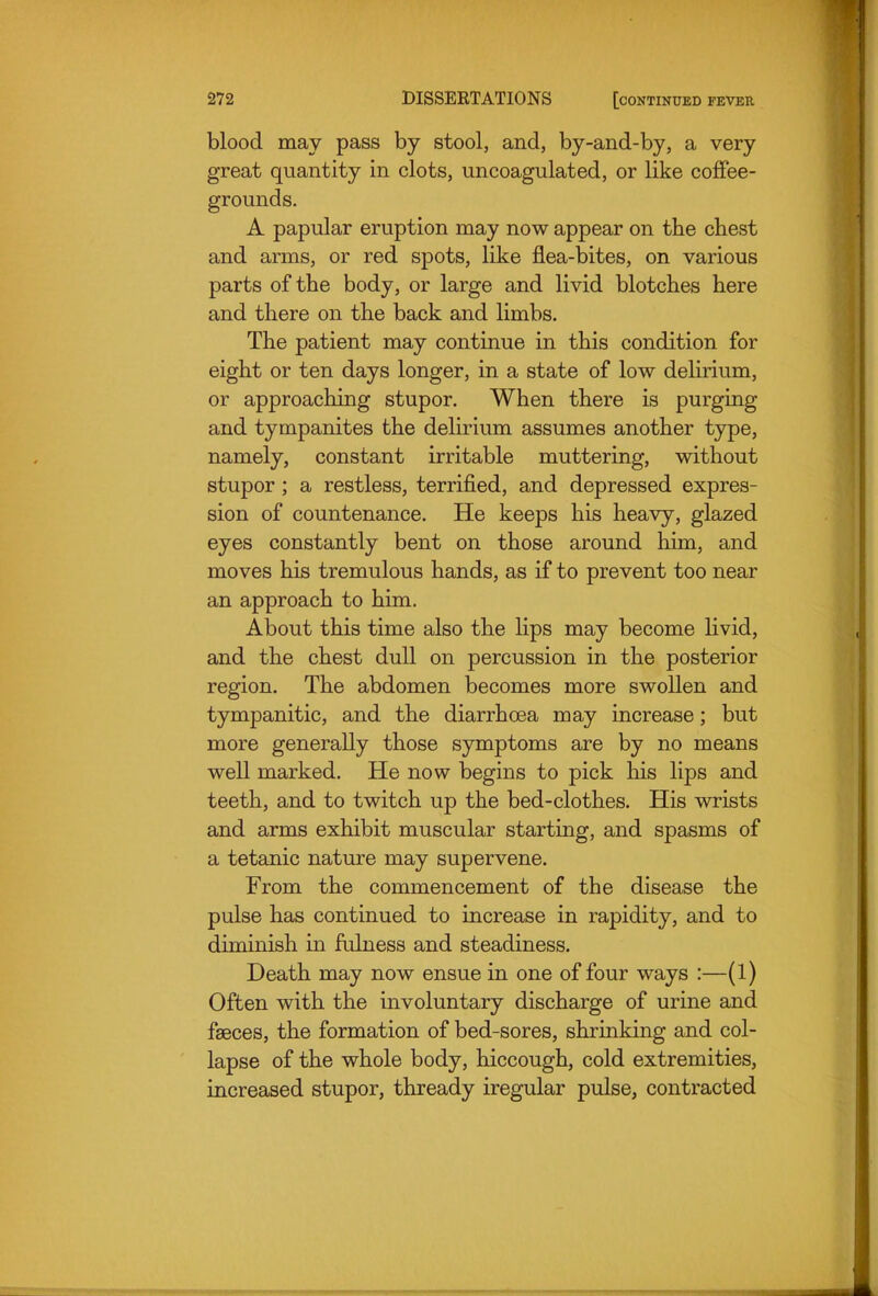 blood may pass by stool, and, by-and-by, a very great quantity in clots, uncoagulated, or like coffee- grounds. A papular eruption may now appear on the chest and arms, or red spots, like flea-bites, on various parts of the body, or large and livid blotches here and there on the back and limbs. The patient may continue in this condition for eight or ten days longer, in a state of low delirium, or approaching stupor. When there is purging and tympanites the delirium assumes another type, namely, constant irritable muttering, without stupor ; a restless, terrified, and depressed expres- sion of countenance. He keeps his heavy, glazed eyes constantly bent on those around him, and moves his tremulous hands, as if to prevent too near an approach to him. About this time also the lips may become livid, and the chest dull on percussion in the posterior region. The abdomen becomes more swollen and tympanitic, and the diarrhoea may increase; but more generally those symptoms are by no means well marked. He now begins to pick his lips and teeth, and to twitch up the bed-clothes. His wrists and arms exhibit muscular starting, and spasms of a tetanic nature may supervene. From the commencement of the disease the pulse has continued to increase in rapidity, and to diminish in fulness and steadiness. Death may now ensue in one of four ways :—(1) Often with the involuntary discharge of urine and faeces, the formation of bed-sores, shrinking and col- lapse of the whole body, hiccough, cold extremities, increased stupor, thready iregular pulse, contracted