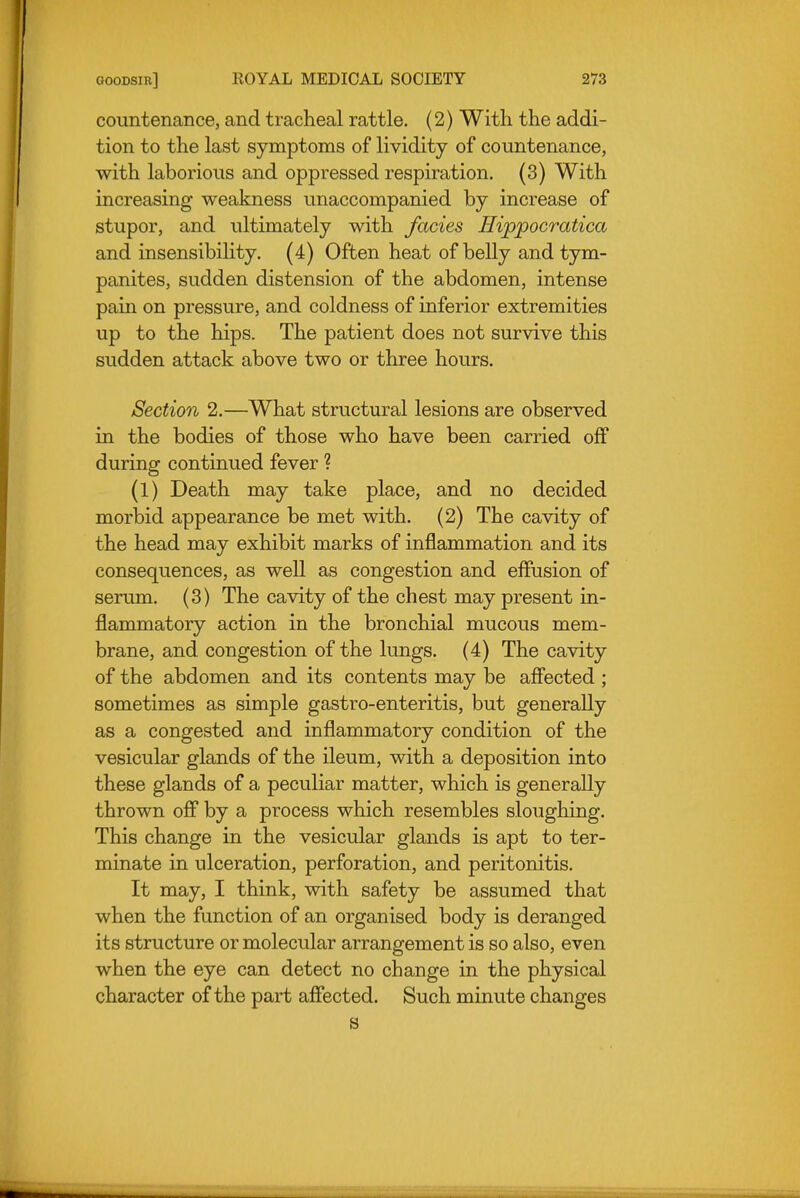 countenance, and tracheal rattle. (2) With the addi- tion to the last symptoms of lividity of countenance, with laborious and oppressed respiration. (3) With increasing weakness unaccompanied by increase of stupor, and ultimately with fades Hippocratica and insensibiUty. (4) Often heat of belly and tym- panites, sudden distension of the abdomen, intense pain on pressure, and coldness of inferior extremities up to the hips. The patient does not survive this sudden attack above two or three hours. Section 2.—What structural lesions are observed in the bodies of those who have been carried off during continued fever ? (1) Death may take place, and no decided morbid appearance be met with. (2) The cavity of the head may exhibit marks of inflammation and its consequences, as well as congestion and effusion of serom. (3) The cavity of the chest may present in- flammatory action in the bronchial mucous mem- brane, and congestion of the lungs. (4) The cavity of the abdomen and its contents may be affected ; sometimes as simple gastro-enteritis, but generally as a congested and inflammatory condition of the vesicular glands of the Ueum, with a deposition into these glands of a peculiar matter, which is generally thrown off by a process which resembles sloughing. This change in the vesicular glands is apt to ter- minate in ulceration, perforation, and peritonitis. It may, I think, with safety be assumed that when the function of an organised body is deranged its structure or molecular arrangement is so also, even when the eye can detect no change in the physical character of the part affected. Such minute changes S