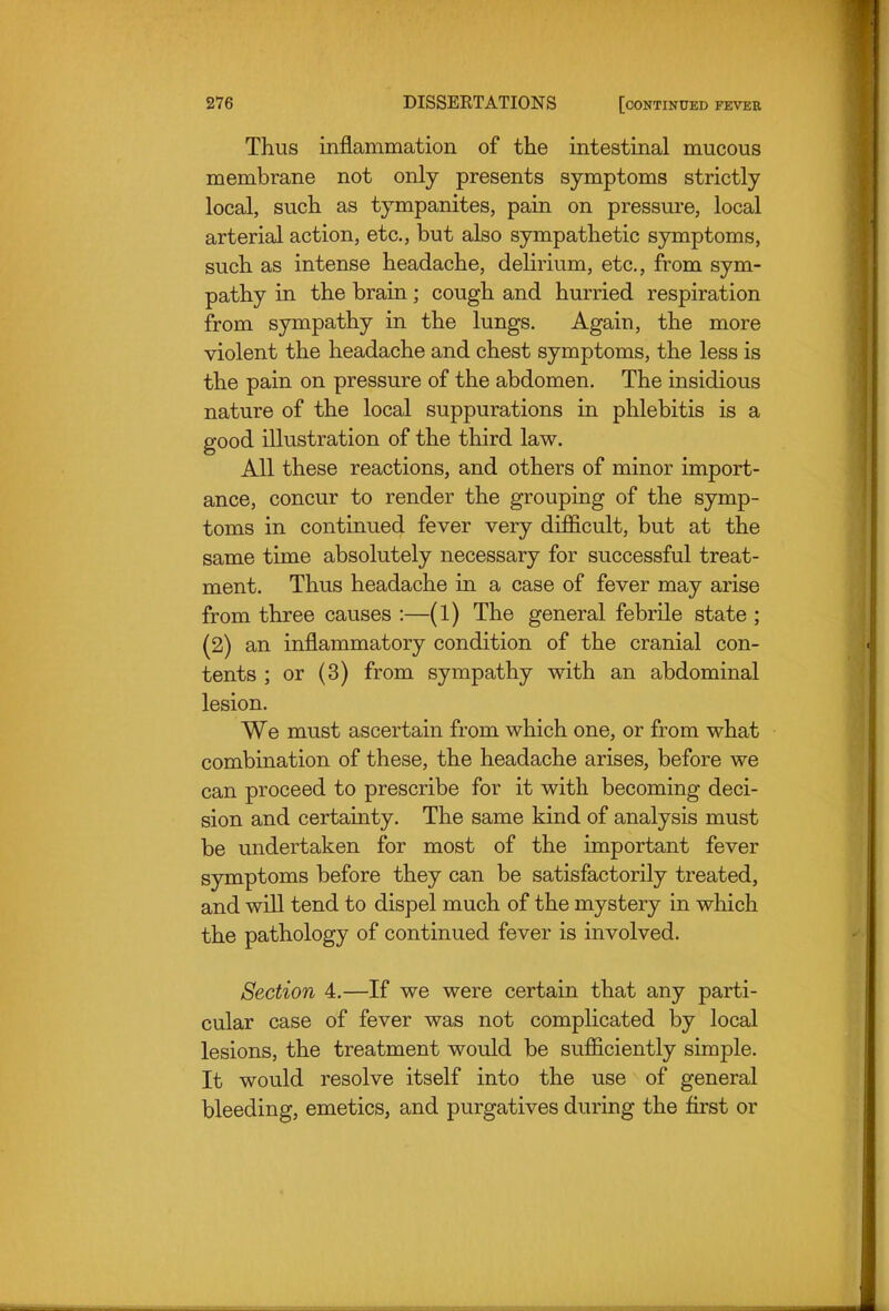 Thus inflammation of the intestinal mucous membrane not only presents symptoms strictly local, such as tympanites, pain on pressure, local arterial action, etc., but also sympathetic symptoms, such as intense headache, delirium, etc., from sym- pathy in the brain; cough and hurried respiration from sympathy in the lungs. Again, the more violent the headache and chest symptoms, the less is the pain on pressure of the abdomen. The insidious nature of the local suppurations in phlebitis is a good illustration of the third law. All these reactions, and others of minor import- ance, concur to render the grouping of the symp- toms in continued fever very difficult, but at the same time absolutely necessary for successful treat- ment. Thus headache in a case of fever may arise from three causes :—(l) The general febrile state ; (2) an inflammatory condition of the cranial con- tents ; or (3) from sympathy with an abdominal lesion. We must ascertain from which one, or from what combination of these, the headache arises, before we can proceed to prescribe for it with becoming deci- sion and certainty. The same kind of analysis must be undertaken for most of the important fever symptoms before they can be satisfactorily treated, and will tend to dispel much of the mystery in which the pathology of continued fever is involved. Section 4.—If we were certain that any parti- cular case of fever was not compHcated by local lesions, the treatment would be sufficiently simple. It would resolve itself into the use of general bleeding, emetics, and purgatives during the first or