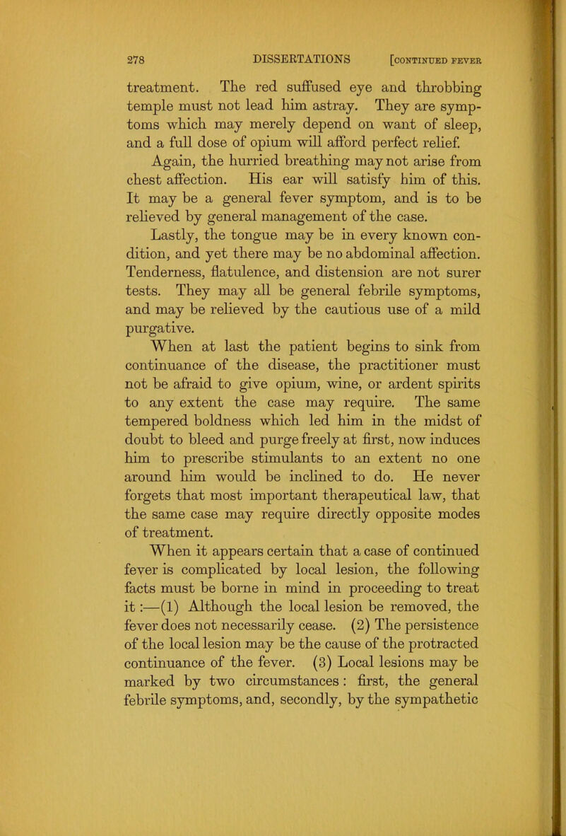 treatment. The red suffused eye and throbbing temple must not lead him astray. They are symp- toms which may merely depend on want of sleep, and a full dose of opium will afford perfect relief Again, the hurried breathing may not arise from chest affection. His ear will satisfy him of this. It may be a general fever symptom, and is to be reheved by general management of the case. Lastly, the tongue may be in every known con- dition, and yet there may be no abdominal affection. Tenderness, flatulence, and distension are not surer tests. They may all be general febrile symptoms, and may be relieved by the cautious use of a mild purgative. When at last the patient begins to sink from continuance of the disease, the practitioner must not be afraid to give opium, wine, or ardent spirits to any extent the case may require. The same tempered boldness which led him in the midst of doubt to bleed and purge freely at first, now induces him to prescribe stimulants to an extent no one around him would be inclined to do. He never forgets that most important therapeutical law, that the same case may require directly opposite modes of treatment. When it appears certain that a case of continued fever is complicated by local lesion, the following facts must be borne in mind in proceeding to treat it:—(1) Although the local lesion be removed, the fever does not necessarily cease. (2) The persistence of the local lesion may be the cause of the protracted continuance of the fever. (3) Local lesions may be marked by two circumstances: first, the general febrile symptoms, and, secondly, by the sympathetic