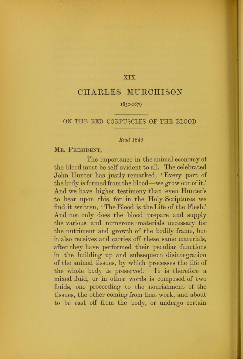 XIX CHARLES MURCHISON 1830-1879 ON THE EED COKPUSCLES OF THE BLOOD Bead 1849 Me. President, The importance in the animal economy of the blood must be self-evident to all. The celebrated John Hunter has justly remarked, * Every part of the body is formed from the blood—we grow out of it.' And we have higher testimony than even Hunter's to bear upon this, for in the Holy Scriptures we find it written, ' The Blood is the Life of the Flesh.' And not only does the blood prepare and supply the various and numerous • materials necessary for the nutriment and growth of the bodily frame, but it also receives and carries off these same materials, after they have performed their peculiar functions in the building up and subsequent disintegration of the animal tissues, by which processes the life of the whole body is preserved. It is therefore a mixed fluid, or in other words is composed of two fluids, one proceeding to the nourishment of the tissues, the other coming from that work, and about to be cast off from the body, or undergo certain