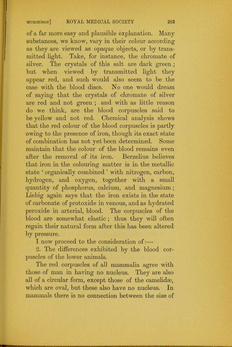 of a far more easy and plausible explanation. Many- substances, we know, vary in their colour according as they are viewed as opaque objects, or by trans- mitted light. Take, for instance, the chromate of silver. The crystals of this salt are dark green ; but when viewed by transmitted light they appear red, and such would also seem to be the case with the blood discs. No one would dream of saying that the crystals of chromate of silver ai-e red and not green ; and with as Httle reason do we think, are the blood corpuscles said to be yellow and not red. Chemical analysis shows that the red colour of the blood corpuscles is partly owing to the presence of iron, though its exact state of combination has not yet been determined. Some maintain that the colour of the blood remains even after the removal of its iron. BerzeHus behoves that iron in the colouring matter is in the metallic state ' organically combined ' with nitrogen, carbon, hydrogen, and oxygen, together with a small quantity of phosphorus, calcium, and magnesium; Liebig again says that the iron exists in the state of carbonate of protoxide in venous, and as hydrated peroxide in arterial, blood. The corpuscles of the blood are somewhat elastic ; thus they will often regain their natural form after this has been altered by pressure. I now proceed to the consideration of:— 2. The differences exhibited by the blood cor- puscles of the lower animals. The red corpuscles of all mammalia agree with those of man in having no nucleus. They are also all of a circular form, except those of the camehdse, which are oval, but these also have no nucleus. In mammals there is no connection between the size of
