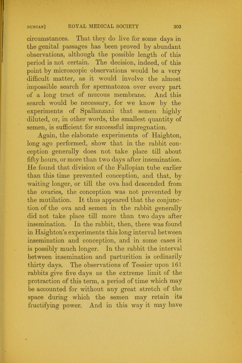 circumstances. That they do live for some days in the genital passages has been proved by abundant observations, although the possible length of this period is not certain. The decision, indeed, of this point by microscopic observations would be a very difficult matter, as it would involve the almost impossible search for spermatozoa over every part of a long tract of mucous membrane. And this search would be necessary, for we know by the experiments of Spallanzani that semen highly diluted, or, in other words, the smallest quantity of semen, is sufficient for successful impregnation. Again, the elaborate experiments of Haighton, long ago performed, show that in the rabbit con- ception generally does not take place till about fifty hours, or more than two days after insemination. He found that division of the Fallopian tube earlier than this time prevented conception, and that, by waiting longer, or till the ova had descended from the ovaries, the conception was not prevented by the mutilation. It thus appeared that the conjunc- tion of the ova and semen in the rabbit generally did not take place till more than two days after insemination. In the rabbit, then, there was found in Haighton's experiments this long interval between insemination and conception, and in some cases it is possibly much longer. In the rabbit the interval between insemination and parturition is ordinarily thirty days. The observations of Tessier upon 161 rabbits give five days as the extreme limit of the protraction of this term, a period of time which may be accounted for without any great stretch of the space during which the semen may retain its fructifying power. And in this way it may have