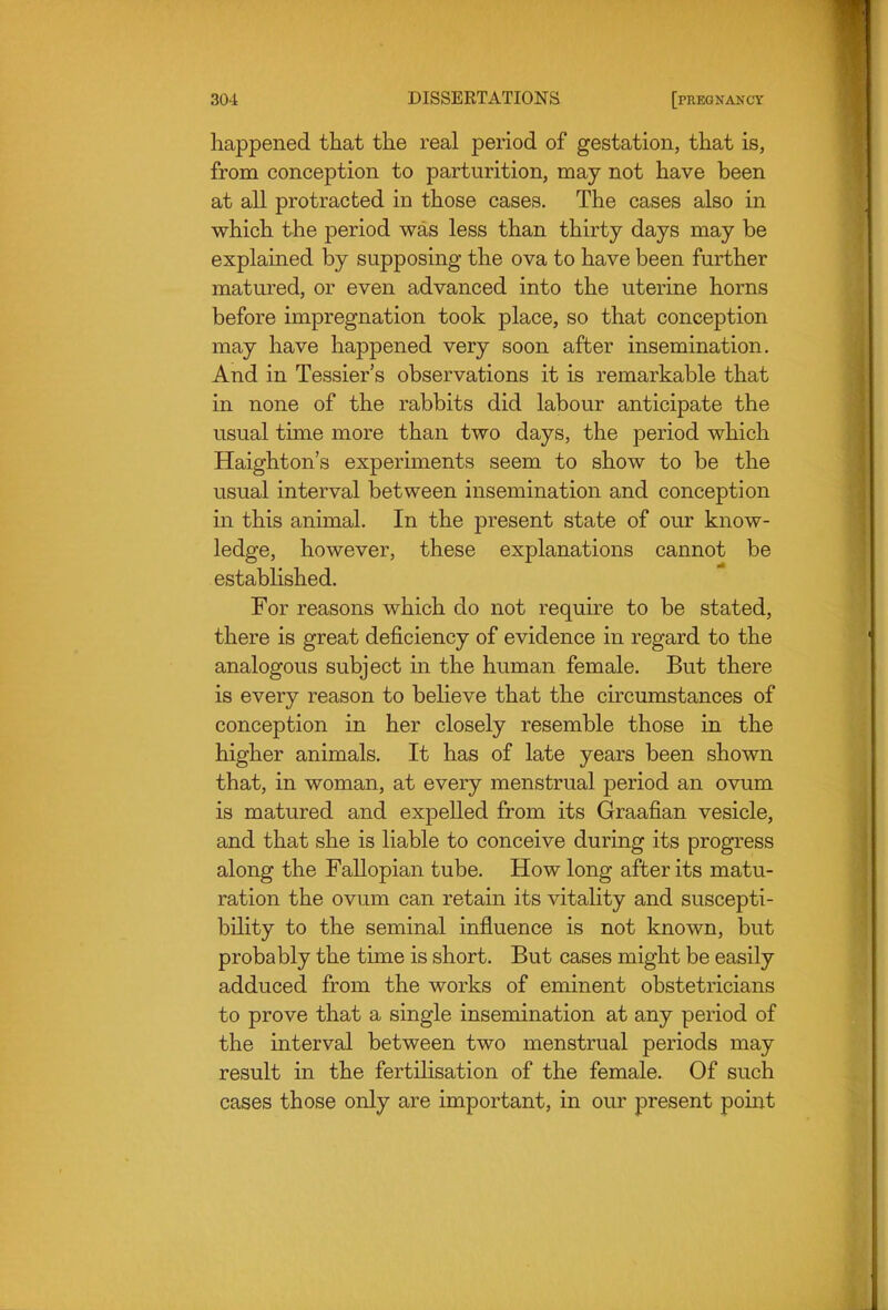 happened that the real period of gestation, that is, from conception to parturition, may not have been at all protracted in those cases. The cases also in which the period was less than thirty days may be explained by supposing the ova to have been further matured, or even advanced into the uterine horns before impregnation took place, so that conception may have happened very soon after insemination. And in Tessier's observations it is remarkable that in none of the rabbits did labour anticipate the usual time more than two days, the period which Haighton's experiments seem to show to be the usual interval between insemination and conception in this animal. In the present state of our know- ledge, however, these explanations cannot be established. For reasons which do not require to be stated, there is great deficiency of evidence in regard to the analogous subject in the human female. But there is every reason to believe that the circumstances of conception in her closely resemble those in the higher animals. It has of late years been shown that, in woman, at every menstrual period an ovum is matured and expeUed from its Graafian vesicle, and that she is liable to conceive during its progress along the Fallopian tube. How long after its matu- ration the ovum can retain its vitality and suscepti- bility to the seminal influence is not known, but probably the time is short. But cases might be easily adduced from the works of eminent obstetricians to prove that a single insemination at any period of the interval between two menstrual periods may result in the fertilisation of the female. Of such cases those only are important, in our present poiiat