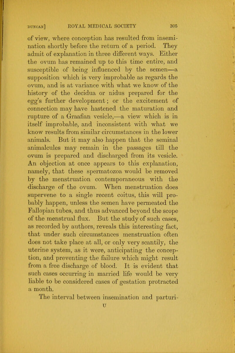 of view, where conception has resulted from insemi- nation shortly before the return of a period. They admit of explanation in three different ways. Either the ovum has remained up to this time entire, and susceptible of being influenced by the semen—a supposition which is very improbable as regards the ovum, and is at variance with what we know of the history of the decidua or nidus prepared for the egg's further development; or the excitement of connection may have hastened the maturation and rupture of a Graafian vesicle,—a view which is in itself improbable, and inconsistent with what we know results from similar circumstances in the lower animals. But it may also happen that the seminal animalcules may remain in the passages till the ovum is prepared and discharged from its vesicle. An objection at once appears to this explanation, namely, that these spermatozoa would be removed by the menstruation contemporaneous with the discharge of the ovum. When menstruation does supervene to a single recent coitus, this will pro- bably happen, unless the semen have permeated the Fallopian tubes, and thus advanced beyond the scope of the menstrual flux. But the study of such cases, as recorded by authors, reveals this interesting fact, that under such circumstances menstruation often does not take place at all, or only very scantily, the uterine system, as it were, anticipating the concep- tion, and preventing the failure which might result from a free discharge of blood. It is evident that such cases occurring in married life would be very liable to be considered cases of gestation protracted a month. The interval between insemination and parturi- u