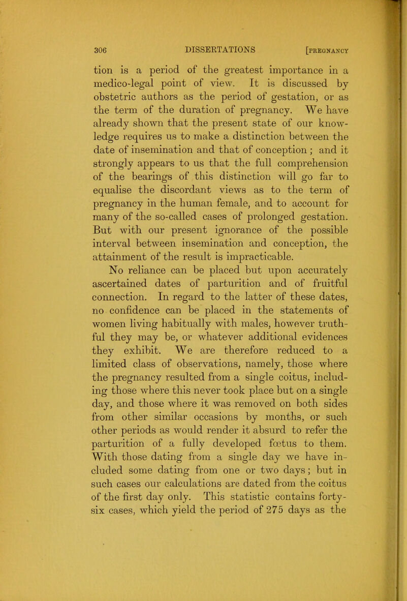 tion is a period of the greatest importance in a medico-legal point of view. It is discussed by obstetric authors as the period of gestation, or as the term of the duration of pregnancy. We have already shown that the present state of our know- ledge requires us to make a distinction between the date of insemination and that of conception ; and it strongly appears to us that the full comprehension of the bearings of this distinction will go far to equalise the discordant views as to the term of pregnancy in the human female, and to account for many of the so-called cases of prolonged gestation. But with our present ignorance of the possible interval between insemination and conception, the attainment of the result is impracticable. No reliance can be placed but upon accurately ascertained dates of parturition and of fruitful connection. In regard to the latter of these dates, no confidence can be placed in the statements of women living habitually with males, however truth- ful they may be, or whatever additional evidences they exhibit. We are therefore reduced to a limited class of observations, namely, those where the pregnancy resulted from a single coitus, includ- ing those where this never took place but on a single day, and those where it was removed on both sides from other similar occasions by months, or such other periods as would render it absurd to refer the parturition of a fully developed foetus to them. With those dating from a single day we have in- cluded some dating from one or two days; but in such cases our calculations are dated from the coitus of the first day only. This statistic contains forty- six cases, which yield the period of 275 days as the