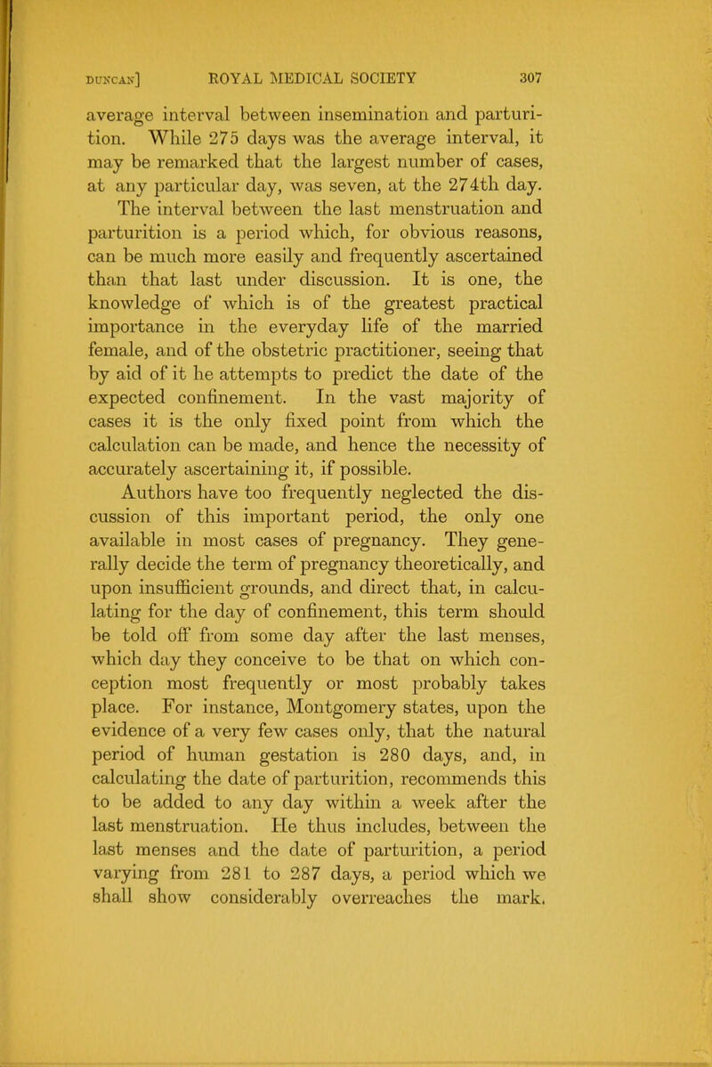 average interval between insemination and parturi- tion. While 275 days was the average interval, it may be remarked that the largest number of cases, at any particular day, was seven, at the 274th day. The interval between the last menstruation and parturition is a period which, for obvious reasons, can be much more easily and frequently ascertained th£i,n that last under discussion. It is one, the knowledge of which is of the greatest practical importance in the everyday life of the married female, and of the obstetric practitioner, seeing that by aid of it he attempts to predict the date of the expected confinement. In the vast majority of cases it is the only fixed point from which the calculation can be made, and hence the necessity of accurately ascertaining it, if possible. Authors have too frequently neglected the dis- cussion of this important period, the only one available in most cases of pregnancy. They gene- rally decide the term of pregnancy theoretically, and upon insufficient grounds, and direct that, in calcu- lating for the day of confinement, this term should be told ofi from some day after the last menses, which day they conceive to be that on which con- ception most frequently or most probably takes place. For instance, Montgomery states, upon the evidence of a very few cases only, that the natural period of human gestation is 280 days, and, in calculating the date of parturition, recommends this to be added to any day within a week after the last menstruation. He thus includes, between the last menses and the date of parturition, a period varying from 281 to 287 days, a period which we shall show considerably overreaches the mark.