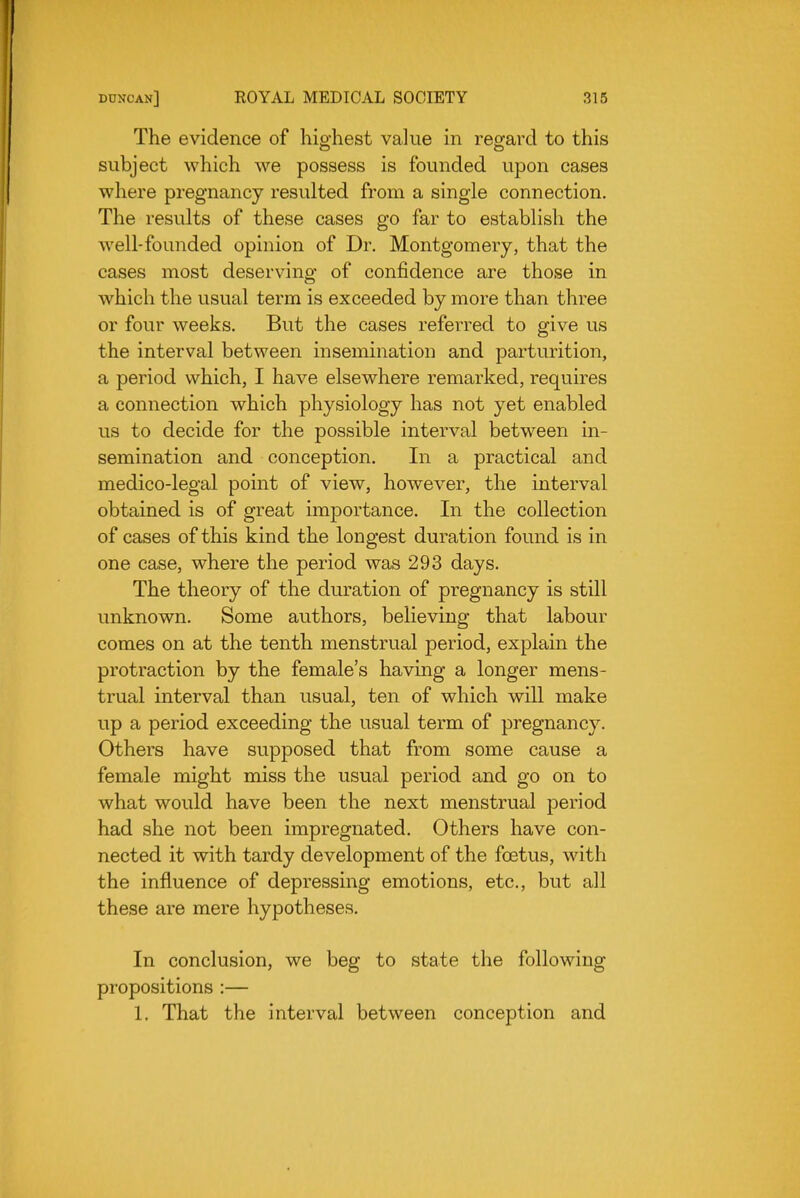 The evidence of hio-hest value in reg^ard to this subject which we possess is founded upon cases where pregnancy resulted from a single connection. The results of these cases go far to establish the well-founded opinion of Dr. Montgomery, that the cases most deserving of confidence are those in which the usual term is exceeded by more than three or four weeks. But the cases referred to give us the interval between insemination and parturition, a period which, I have elsewhere remarked, requires a connection which physiology has not yet enabled us to decide for the possible interval between in- semination and conception. In a practical and medico-legal point of view, however, the interval obtained is of great importance. In the collection of cases of this kind the longest duration found is in one case, where the period was 293 days. The theory of the duration of pregnancy is still unknown. Some authors, believing that labour comes on at the tenth menstrual period, explain the protraction by the female's having a longer mens- trual interval than usual, ten of which will make up a period exceeding the usual term of pregnancy. Others have supposed that from some cause a female might miss the usual period and go on to what would have been the next menstrual period had she not been impregnated. Others have con- nected it with tardy development of the foetus, with the influence of depressing emotions, etc., but all these are mere hypotheses. In conclusion, we beg to state the following propositions :— 1. That the interval between conception and