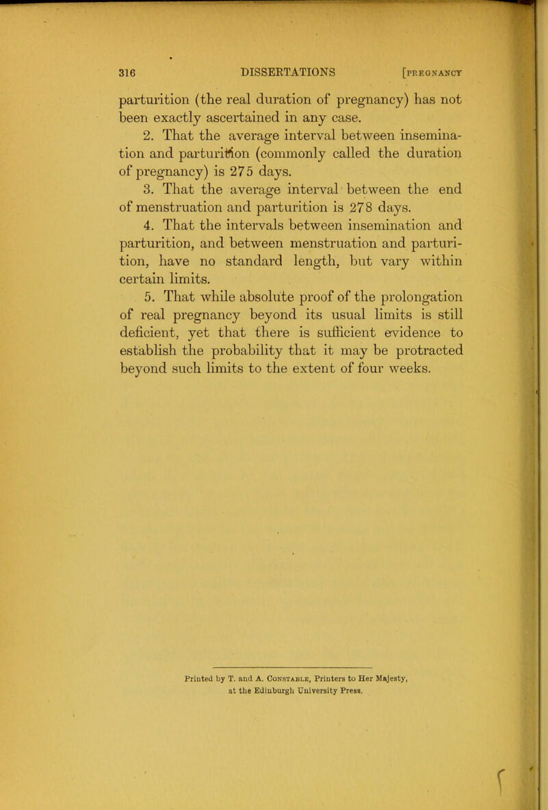 parturition (the real duration of pregnancy) has not been exactly ascertained in any case. 2. That the average interval between insemina- tion and parturitton (commonly called the duration of pregnancy) is 275 days. 3. That the average interval between the end of menstruation and parturition is 278 days. 4. That the intervals between insemination and parturition, and between menstruation and parturi- tion, have no standard length, but vary within certain limits. 5. That while absolute proof of the prolongation of real pregnancy beyond its usual limits is still deficient, yet that there is sufiicient evidence to establish the probability that it may be protracted beyond such limits to the extent of four weeks. Printed by T. and A. Constable, Printers to Her Majesty, at the Edinburgh University Press.