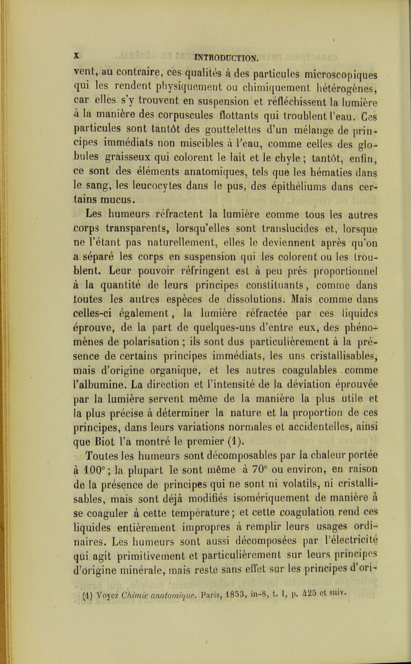 vent, au contraire, ces qualités à des particules microscopiques qui les rendent physiquement ou chimiquement hétérogènes, car elles s'y trouvent en suspension et réfléchissent la lumière à la manière des corpuscules flottants qui troublent l'eau. Ces particules sont tantôt des gouttelettes d'un mélange de prin- cipes immédiats non miscibles à l'eau, comme celles des glo- bules graisseux qui colorent le lait et le chyle; tantôt, enfin, ce sont des éléments anatomiques, tels que les hématies dans le sang, les leucocytes dans le pus, des épithéliums dans cer- tains mucus. Les humeurs réfractent la lumière comme tous les autres corps transparents, lorsqu'elles sont translucides et, lorsque ne l'étant pas naturellement, elles le deviennent après qu'on a séparé les corps en suspension qui les colorent ou les trou- blent. Leur pouvoir réfringent est à peu près proportionnel à la quantité de leurs principes constituants, comme dans toutes les autres espèces de dissolutions. Mais comme dans celles-ci également, la lumière réfractée par ces liquides éprouve, de la part de quelques-uns d'entre eux, des phéno- mènes de polarisation ; ils sont dus particuhèrement à la pré- sence de certains principes immédiats, les uns cristallisables, mais d'origine organique, et les autres coagulables comme l'albumine. La direction et l'intensité de la déviation éprouvée par la lumière servent même de la manière la plus utile et la plus précise à déterminer la nature et la proportion de ces principes, dans leurs variations normales et accidentelles, ainsi que Biot l'a montré le premier (1). Toutes les humeurs sont décomposables par la chaleur portée à 100° ; la plupart le sont même à 70° ou environ, en raison de la présence de principes qui ne sont ni volatils, ni cristalli- sables, mais sont déjà modifiés isomériquement de manière à se coaguler à cette température; et cette coagulation rend ces liquides entièrement impropres à remplir leurs usages ordi- naires. Les humeurs sont aussi décomposées par l'électricité qui agit primitivement et particulièrement sur leurs principes d'origine minérale, mais reste sans efl'et sur les principes d'ori- (1) Voyez Chimie anuiomique. Paris, 1853, in-8, t. I, p. 425 et suiv.