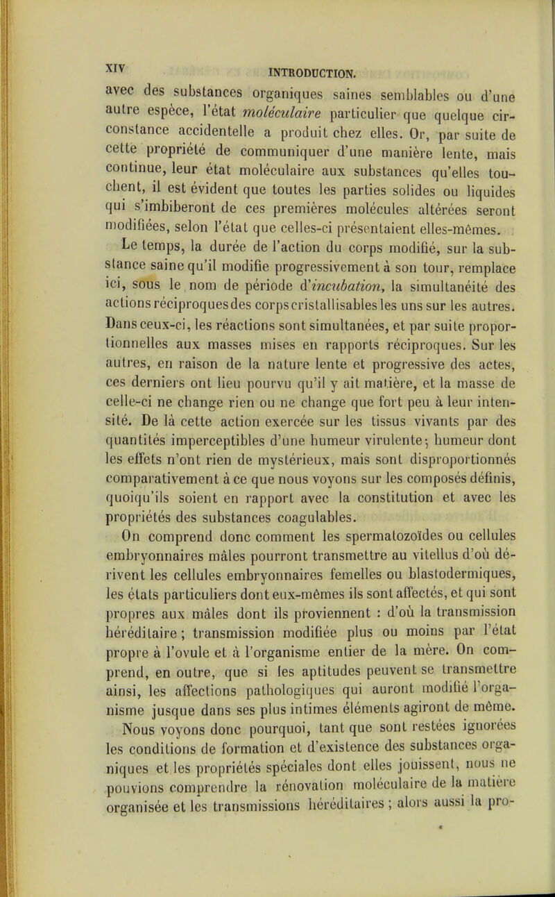 avec des substances organiques saines semblables ou d'une autre espèce, l'état moléculaire particulier que quelque cir- constance accidentelle a produit chez elles. Or, par suite de cette propriété de communiquer d'une manière lente, mais continue, leur état moléculaire aux substances qu'elles tou- chent, il est évident que toutes les parties solides ou liquides qui s'imhiheront de ces premières molécules altérées seront modifiées, selon l'état que celles-ci présentaient elles-mêmes. Le temps, la durée de l'action du corps modifié, sur la sub- stance saine qu'il modifie progressivement à son tour, remplace ici, sous le nom de période à'incubation, la simultanéité des actions réciproquesdes corpscristallisables les uns sur les autres. Dans ceux-ci, les réactions sont simultanées, et par suite propor- tionnelles aux masses mises en rapports réciproques. Sur les autres, en raison de la nature lente et progressive des actes, ces derniers ont lieu pourvu qu'il y ait matière, et la masse de celle-ci ne change rien ou ne change que fort peu à leur inten- sité. De là cette action exercée sur les tissus vivants par des quantités imperceptibles d'une humeur virulente-, humeur dont les effets n'ont rien de mystérieux, mais sont disproportionnés comparativement à ce que nous voyons sur les composés définis, quoiqu'ils soient en rapport avec la constitution et avec les propriétés des substances coagulables. On comprend donc comment les spermatozoïdes ou cellules embryonnaires mâles pourront transmettre au vitellus d'où dé- rivent les cellules embryonnaires femelles ou blastodermiques, les états particuliers dont eux-mêmes ils sont affectés, et qui sont propres aux mâles dont ils proviennent : d'oii la transmission héréditaire; transmission modifiée plus ou moins par l'état propre à l'ovule et à l'organisme entier de la mère. On com- prend, en outre, que si les aptitudes peuvent se transmettre ainsi, les affections pathologiques qui auront modifié l'orga- nisme jusque dans ses plus intimes éléments agiront de même. Nous voyons donc pourquoi, tant que sont restées ignorées les conditions de formation et d'existence des substances orga- niques et les propriétés spéciales dont elles jouissent, nous ne pouvions comprendre la rénovation moléculaire de la matière organisée et les transmissions héréditaires ; alors aussi la pro-