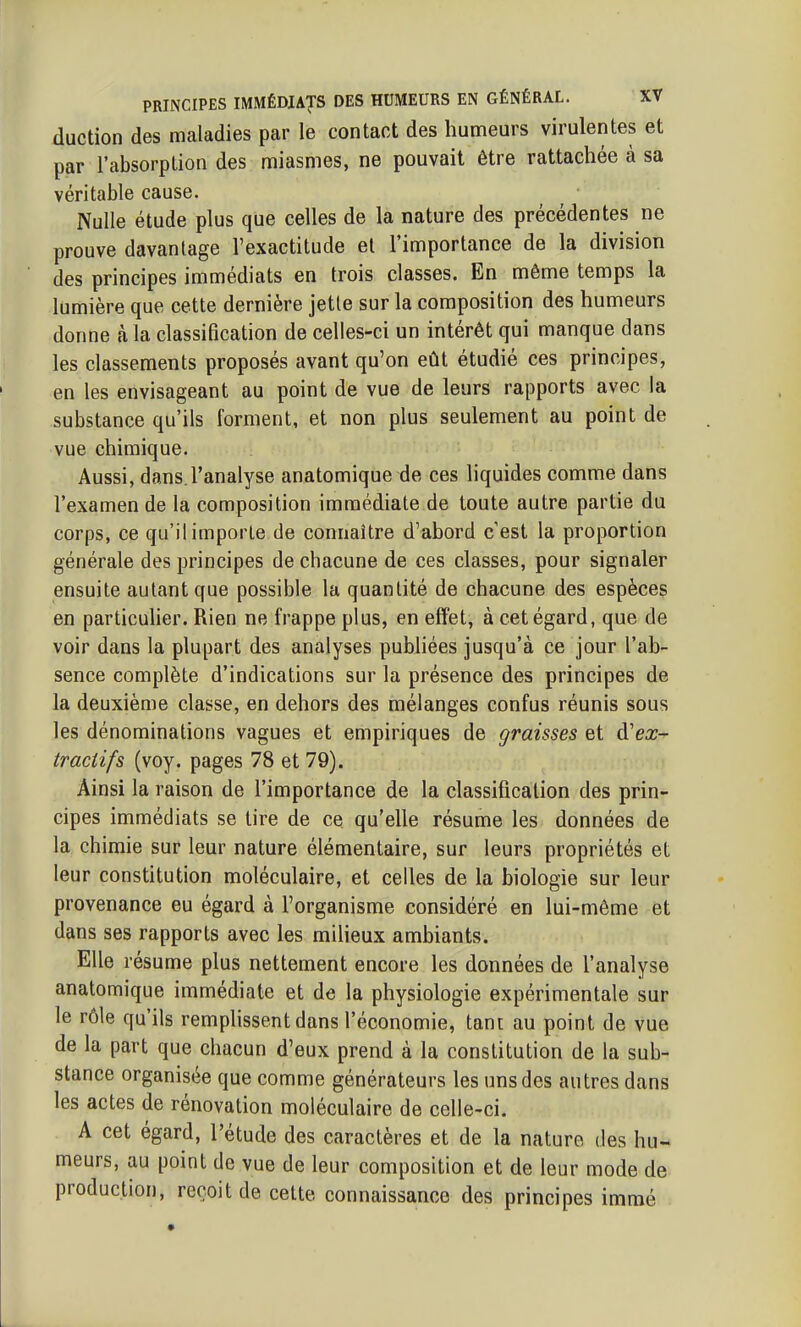 duction des maladies par le contact des humeurs virulentes et par l'absorption des miasmes, ne pouvait être rattachée à sa véritable cause. Nulle étude plus que celles de la nature des précédentes ne prouve davantage l'exactitude el l'importance de la division des principes immédiats en trois classes. En même temps la lumière que cette dernière jetle sur la composition des humeurs donne à la classification de celles-ci un intérêt qui manque dans les classements proposés avant qu'on eût étudié ces principes, en les envisageant au point de vue de leurs rapports avec la substance qu'ils forment, et non plus seulement au point de vue chimique. Aussi, dans l'analyse anatomique de ces liquides comme dans l'examen de la composition immédiate de toute autre partie du corps, ce qu'il importe de connaître d'abord cest la proportion générale des principes de chacune de ces classes, pour signaler ensuite autant que possible la quantité de chacune des espèces en particuher. Rien ne frappe plus, en effet, à cet égard, que de voir dans la plupart des analyses pubhées jusqu'à ce jour l'ab- sence complète d'indications sur la présence des principes de la deuxième classe, en dehors des mélanges confus réunis sous les dénominations vagues et empiriques de graisses et à'ex- tractifs (voy. pages 78 et 79). Ainsi la raison de l'importance de la classification des prin- cipes immédiats se tire de ce qu'elle résume les données de la chimie sur leur nature élémentaire, sur leurs propriétés et leur constitution moléculaire, et celles de la biologie sur leur provenance eu égard à l'organisme considéré en lui-même et dans ses rapports avec les milieux ambiants. Elle résume plus nettement encore les données de l'analyse anatomique immédiate et de la physiologie expérimentale sur le rôle qu'ils remplissent dans l'économie, tant au point de vue de la part que chacun d'eux prend à la constitution de la sub- stance organisée que comme générateurs les uns des autres dans les actes de rénovation moléculaire de celle-ci. A cet égard, l'étude des caractères et de la nature des hu- meurs, au point de vue de leur composition et de leur mode de production, reçoit de cette connaissance des principes immé