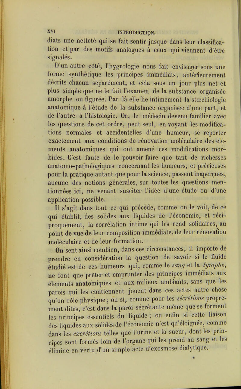 diats une netteté qui se fait sentir jusque dans leur classifica- tion et par des motifs analogues à ceux qui viennent d'être signalés. D'un autre côté, l'hygrologie nous fait envisager sous une forme synthétique les principes immédiats, antérieurement décrits chacun séparément, et cela sous un jour plus net et plus simple que ne le fait l'examen de la substance organisée amorphe ou figurée. Par là elle lie intimement la stœchiologie anatomique à l'étude de la substance organisée d'une part, et de l'autre à l'histologie. Or, le médecin devenu familier avec les questions de cet ordre, peut seul, en voyant les modifica- tions normales et accidentelles d'une humeur, se reporter exactement aux conditions de rénovation moléculaire des élé- ments anatomiques qui ont amené ces modifications mor- bides. C'est faute de le pouvoir faire que tant de richesses anatomo-pathologiques concernant les humeurs, et précieuses pour la pratique autant que pour la science, passent inaperçues, aucune des notions générales, sur toutes les questions men- tionnées ici, ne venant susciter l'idée d'une étude ou d'une application possible. Il s'agit dans tout ce qui précède, comme on le voit, de ce qui établit, des solides aux liquides de l'économie, et réci- proquement, la corrélation intime qui les rend solidaires,^ au point de vue de leur composition immédiate, de leur rénovation moléculaire et de leur formation. On sent ainsi combien, dans ces circonstances, il importe de prendre en considération la question de savoir si le fluide étudié est de ces humeurs qui, comme le sang et la lymphe, ne font que prêter et emprunter des principes immédiats aux éléments anatomiques et aux milieux ambiants, sans que les parois qui les contiennent jouent dans ces actes autre chose qu'un rôle physique-, ou si, comme pour les sécrétions propre- ment dites, c'est dans la paroi sécrétante même que se forment les principes essentiels du liquide ; ou enfin si cette liaison des liquides aux solides de l'économie n'est qu'éloignée, comme dans les excrétions telles que l'urine et la sueur, dont les prin- cipes sont formés loin de l'organe qui les prend au sang et les éUmine en vertu d'un simple acte d'exosmose dialytique.