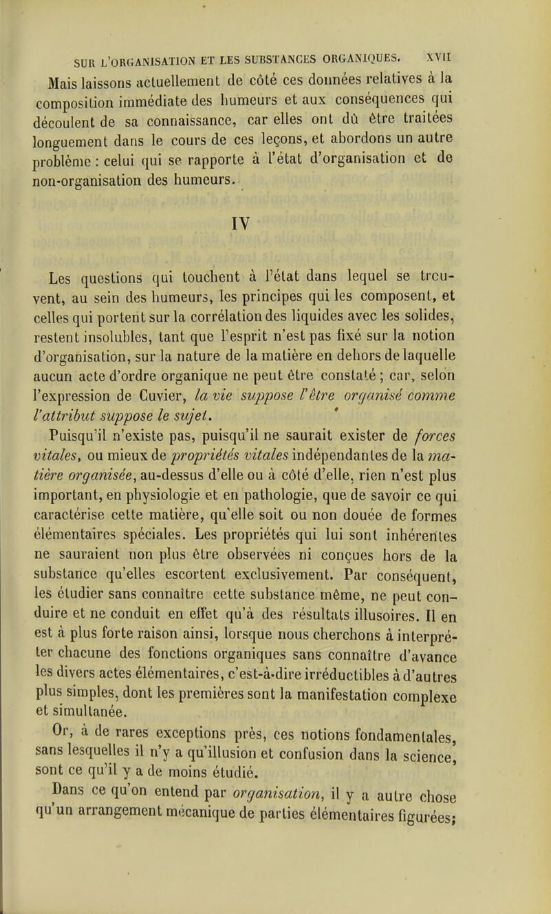Mais laissons actuellement de côté ces données relatives à la composition immédiate des humeurs et aux conséquences qui découlent de sa connaissance, car elles ont dû être traitées longuement dans le cours de ces leçons, et abordons un autre problème : celui qui se rapporte à l'état d'organisation et de non-organisation des humeurs. IV Les questions qui touchent à l'état dans lequel se trou- vent, au sein des humeurs, les principes qui les composent, et celles qui portent sur la corrélation des liquides avec les solides, restent insolubles, tant que l'esprit n'est pas fixé sur la notion d'organisation, sur la nature de la matière en dehors de laquelle aucun acte d'ordre organique ne peut être constaté ; car, selon l'expression de Cuvier, la vie suppose l'être orr/anisé comme l'attribut suppose le sujet. Puisqu'il n'existe pas, puisqu'il ne saurait exister de forces vitales, ou mieux de propriétés vitales indépendantes de la ma- tière organisée, au-dessus d'elle ou à côté d'elle, rien n'est plus important, en physiologie et en pathologie, que de savoir ce qui caractérise cette matière, qu'elle soit ou non douée de formes élémentaires spéciales. Les propriétés qui lui sont inhérentes ne sauraient non plus être observées ni conçues hors de la substance qu'elles escortent exclusivement. Par conséquent, les étudier sans connaître cette substance même, ne peut con- duire et ne conduit en effet qu'à des résultats illusoires. Il en est à plus forte raison ainsi, lorsque nous cherchons à interpré- ter chacune des fonctions organiques sans connaître d'avance les divers actes élémentaires, c'est-à-dire irréductibles à d'au très plus simples, dont les premières sont la manifestation complexe et simultanée. Or, à de rares exceptions près, ces notions fondamentales, sans lesquelles il n'y a qu'illusion et confusion dans la science', sont ce qu'il y a de moins étudié. Dans ce qu'on entend par organisation, il y a autre chose qu'un arrangement mécanique de parties élémentaires figurées;