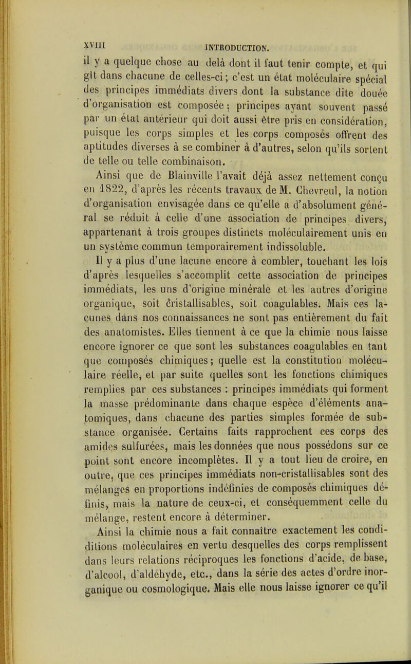 il y a quelque chose au delà dont il faut tenir compte, et qui gît dans chacune de celles-ci; c'est un état moléculaire spécial des principes immédiats divers dont la substance dite douée d'organisation est composée; principes ayant souvent passé par un état antérieur qui doit aussi être pris en considération, puisque les corps simples et les corps composés offrent des aptitudes diverses à se combiner à d'autres, selon qu'ils sortent de telle ou telle combinaison. Ainsi que de Blainville l'avait déjà assez nettement conçu en 1822, d'après les récents travaux de M. Chevreul, la notion d'organisation envisagée dans ce qu'elle a d'absolument géné- ral se réduit à celle d'une association de principes divers, appartenant à trois groupes distincts moléculairement unis en un système commun temporairement indissoluble. Il y a plus d'une lacune encore à combler, touchant les lois d'après lesquelles s'accomplit cette association de principes immédiats, les uns d'origine minérale et les autres d'origine organique, soit cristallisables, soit coagulables. Mais ces la- cunes dans nos connaissances ne sont pas entièrement du fait des analomistes. Elles tiennent à ce que la chimie nous laisse encore ignorer ce que sont les substances coagulables en tant que composés chimiques; quelle est la constitution molécu- laire réelle, et par suite quelles sont les fonctions chimiques remplies par ces substances : principes immédiats qui forment la masse prédominante dans chaque espèce d'éléments ana- ,tomiques, dans chacune des parties simples formée de sub- stance organisée. Certains faits rapprochent ces corps des amides sulfurées, mais les données que nous possédons sur ce point sont encore incomplètes. Il y a tout lieu de croire, en outre, que ces principes immédiats non-cristallisables sont des mélanges en proportions indéfinies de composés chimiques dé- Unis, mais la nature de ceux-ci, et conséquemment celle du mélange, restent encore à déterminer. Ainsi la chimie nous a fait connaître exactement les condi- dilions moléculaires en vertu desquelles des corps remplissent dans leurs relations réciproques les fonctions d'acide, de base, d'alcool, d'aldéhyde, etc., dans la série des actes d'ordre inor- ganique ou cosmologique. Mais elle nous laisse ignorer ce qu'il