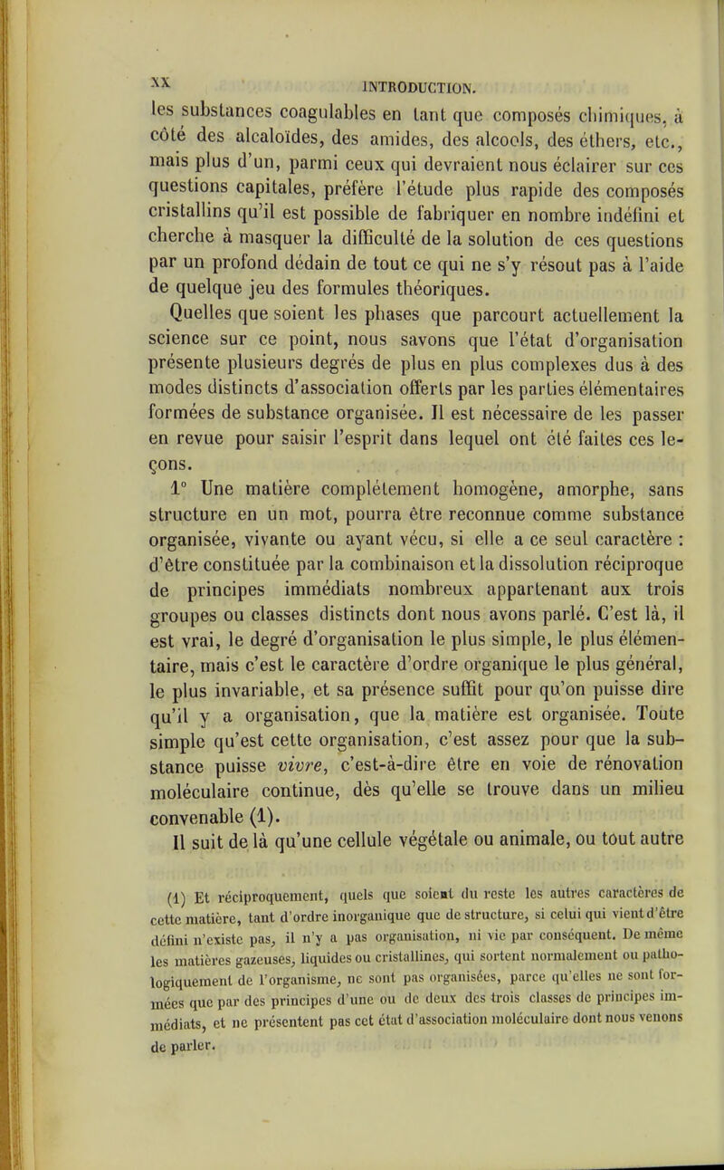 les substances coagulables en tant que composés chimiques, à côté des alcaloïdes, des amides, des alcools, des éthers, etc., mais plus d'un, parmi ceux qui devraient nous éclairer sur ces questions capitales, préfère l'étude plus rapide des composés cristallins qu'il est possible de fabriquer en nombre indéfini et cherche à masquer la difficulté de la solution de ces questions par un profond dédain de tout ce qui ne s'y résout pas à l'aide de quelque jeu des formules théoriques. Quelles que soient les phases que parcourt actuellement la science sur ce point, nous savons que l'état d'organisation présente plusieurs degrés de plus en plus complexes dus à des modes distincts d'association offerts par les parties élémentaires formées de substance organisée. Il est nécessaire de les passer en revue pour saisir l'esprit dans lequel ont clé faites ces le- çons. 1° Une matière complètement homogène, amorphe, sans structure en un mot, pourra être reconnue comme substance organisée, vivante ou ayant vécu, si elle a ce seul caractère : d'être constituée par la combinaison et la dissolution réciproque de principes immédiats nombreux appartenant aux trois groupes ou classes distincts dont nous avons parlé. C'est là, il est vrai, le degré d'organisation le plus simple, le plus élémen- taire, mais c'est le caractère d'ordre organique le plus général, le plus invariable, et sa présence suffit pour qu'on puisse dire qu'il y a organisation, que la matière est organisée. Toute simple qu'est cette organisation, c'est assez pour que la sub- stance puisse vivre, c'est-à-dire être en voie de rénovation moléculaire continue, dès qu'elle se trouve dans un milieu convenable (1). Il suit de là qu'une cellule végétale ou animale, ou tout autre (1) Et réciproquement, quels que soient du reste les autres caractères de cette matière, tant d'ordre inorganique que déstructure, si celui qui vient d'être défini n'existe pas, il n'y a pas organisation, ni vie par conséquent. De même les matières gazeuses, liquides ou cristallines, qui sortent normalement ou patho- logiquemenl de l'organisme, ne sont pas organisées, parce qu'elles ne sont for- mées que par des principes d'une ou de deux des trois classes de principes im- médiats, et ne présentent pas cet état d'association moléculaire dont nous venons de parler.
