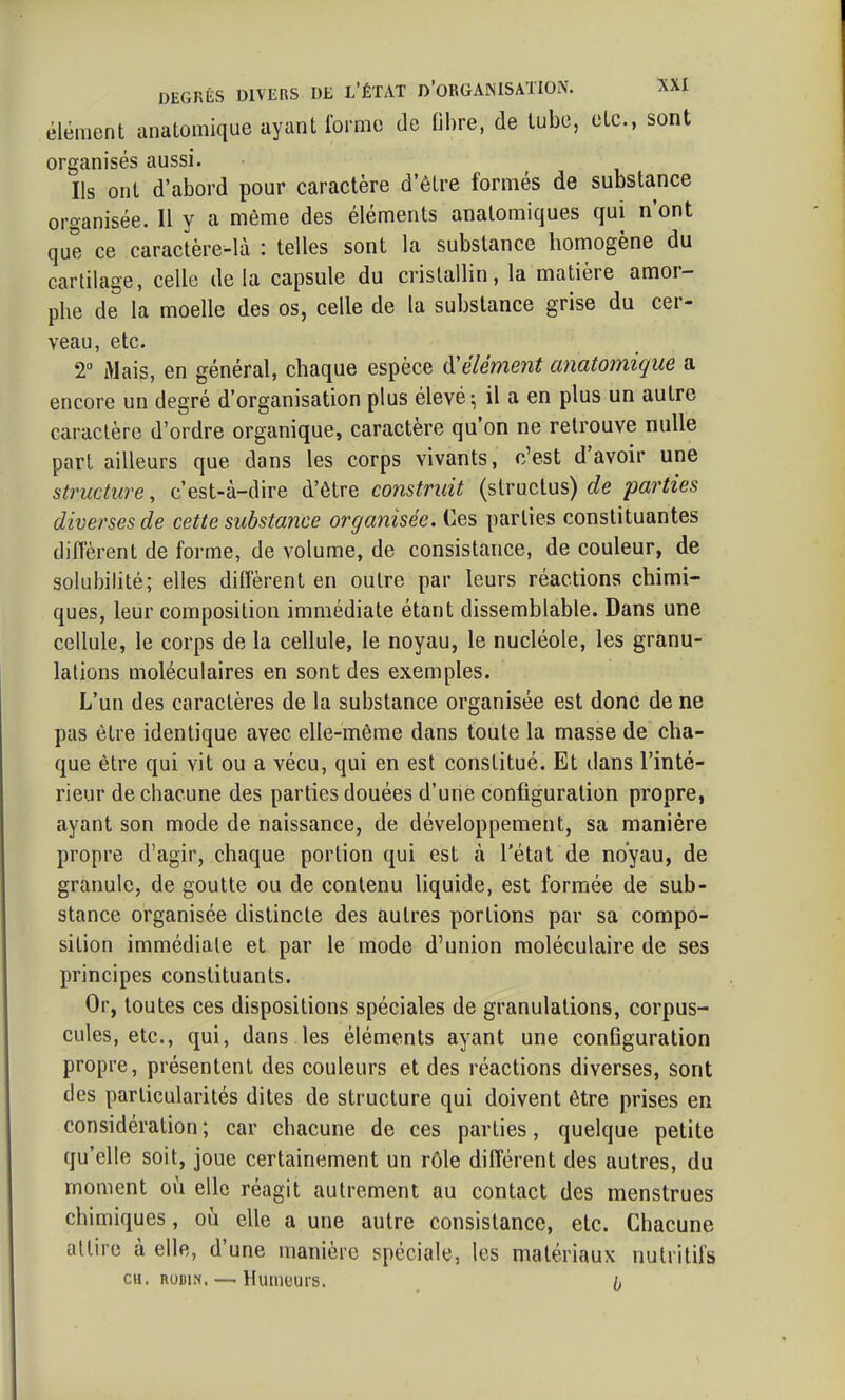 élément anatomique ayant Ibrmo de fibre, de tube, etc., sont organisés aussi. Ils ont d'abord pour caractère d'être formés de substance organisée. Il y a môme des éléments analomiques qui n'ont que ce caractère-là : telles sont la substance homogène du cartilage, celle de la capsule du cristallin, la matière amor- phe de la moelle des os, celle de la substance grise du cer- veau, etc. 2° Mais, en général, chaque espèce à'élément anatomique a encore un degré d'organisation plus élevé; il a en plus un autre caractère d'ordre organique, caractère qu'on ne retrouve nulle part ailleurs que dans les corps vivants, c'est d'avoir une structure, c'est-à-dire d'être coiistruit (structus) de parties diverses de cette substance organisée. Ces parties constituantes diffèrent de forme, de volume, de consistance, de couleur, de solubilité; elles diffèrent en outre par leurs réactions chimi- ques, leur composition immédiate étant dissemblable. Dans une cellule, le corps de la cellule, le noyau, le nucléole, les granu- lations moléculaires en sont des exemples. L'un des caractères de la substance organisée est donc de ne pas être identique avec elle-même dans toute la masse de cha- que être qui vit ou a vécu, qui en est constitué. Et dans l'inté- rieur de chacune des parties douées d'une configuration propre, ayant son mode de naissance, de développement, sa manière propre d'agir, chaque portion qui est à l'état de noyau, de granule, de goutte ou de contenu liquide, est formée de sub- stance organisée distincte des autres portions par sa compo- sition immédiate et par le mode d'union moléculaire de ses principes constituants. Or, toutes ces dispositions spéciales de granulations, corpus- cules, etc., qui, dans les éléments ayant une configuration propre, présentent des couleurs et des réactions diverses, sont des particularités dites de structure qui doivent être prises en considération ; car chacune de ces parties, quelque petite qu'elle soit, joue certainement un rôle différent des autres, du moment où elle réagit autrement au contact des menstrues chimiques, où elle a une autre consistance, etc. Chacune attire à elle, d'une manière spéciale, les matériaux nutritifs CH. nuDiN, —i Humuurs.