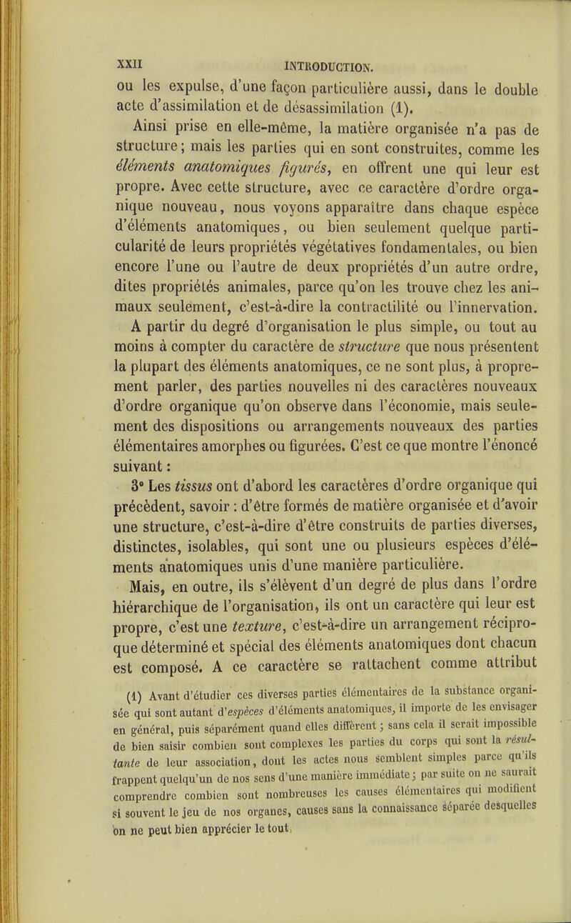 OU les expulse, d'une façon particulière aussi, dans le double acte d'assimilation et de désassimilation (1). Ainsi prise en elle-même, la matière organisée n'a pas de structure ; mais les parties qui en sont construites, comme les éléments anatomiques figurés, en offrent une qui leur est propre. Avec cette structure, avec ce caractère d'ordre orga- nique nouveau, nous voyons apparaître dans chaque espèce d'éléments anatomiques, ou bien seulement quelque parti- cularité de leurs propriétés végétatives fondamentales, ou bien encore l'une ou l'autre de deux propriétés d'un autre ordre, dites propriétés animales, parce qu'on les trouve chez les ani- maux seulement, c'est-à-dire la contractilité ou l'innervation. A partir du degré d'organisation le plus simple, ou tout au moins à compter du caractère de structure que nous présentent la plupart des éléments anatomiques, ce ne sont plus, à propre- ment parler, des parties nouvelles ni des caractères nouveaux d'ordre organique qu'on observe dans l'économie, mais seule- ment des dispositions ou arrangements nouveaux des parties élémentaires amorphes ou figurées. C'est ce que montre l'énoncé suivant : 3 Les tissus ont d'abord les caractères d'ordre organique qui précèdent, savoir : d'être formés de matière organisée et d'avoir une structure, c'est-à-dire d'être construits de parties diverses, distinctes, isolables, qui sont une ou plusieurs espèces d'élé- ments anatomiques unis d'une manière particulière. Mais, en outre, ils s'élèvent d'un degré de plus dans l'ordre hiérarchique de l'organisation, ils ont un caractère qui leur est propre, c'est une texture, c'est-à-dire un arrangement récipro- que déterminé et spécial des éléments anatomiques dont chacun est composé. A ce caractère se rattachent comme attribut (1) Avant d'étudier ces diverses parties élémentaires de la substance organi- sée qui sont autant d'e^iJte d'éléments anatomiques, il importe de les envisager en général, puis séparément quand elles diffèrent ; sans cela il serait impossible de bien saisir combien sout complexes les parties du corps qui sont la résul- tante de leur association, dont les actes nous semblent simples parce qu'ils frappent quelqu'un de nos sens d'une manière immédiate; par suite on ne saurait comprendre combien sout nombreuses les causes élémentaires qui modifient si souvent le jeu de nos organes, causes sans la connaissance séparée desquelles on ne peut bien apprécier le tout: