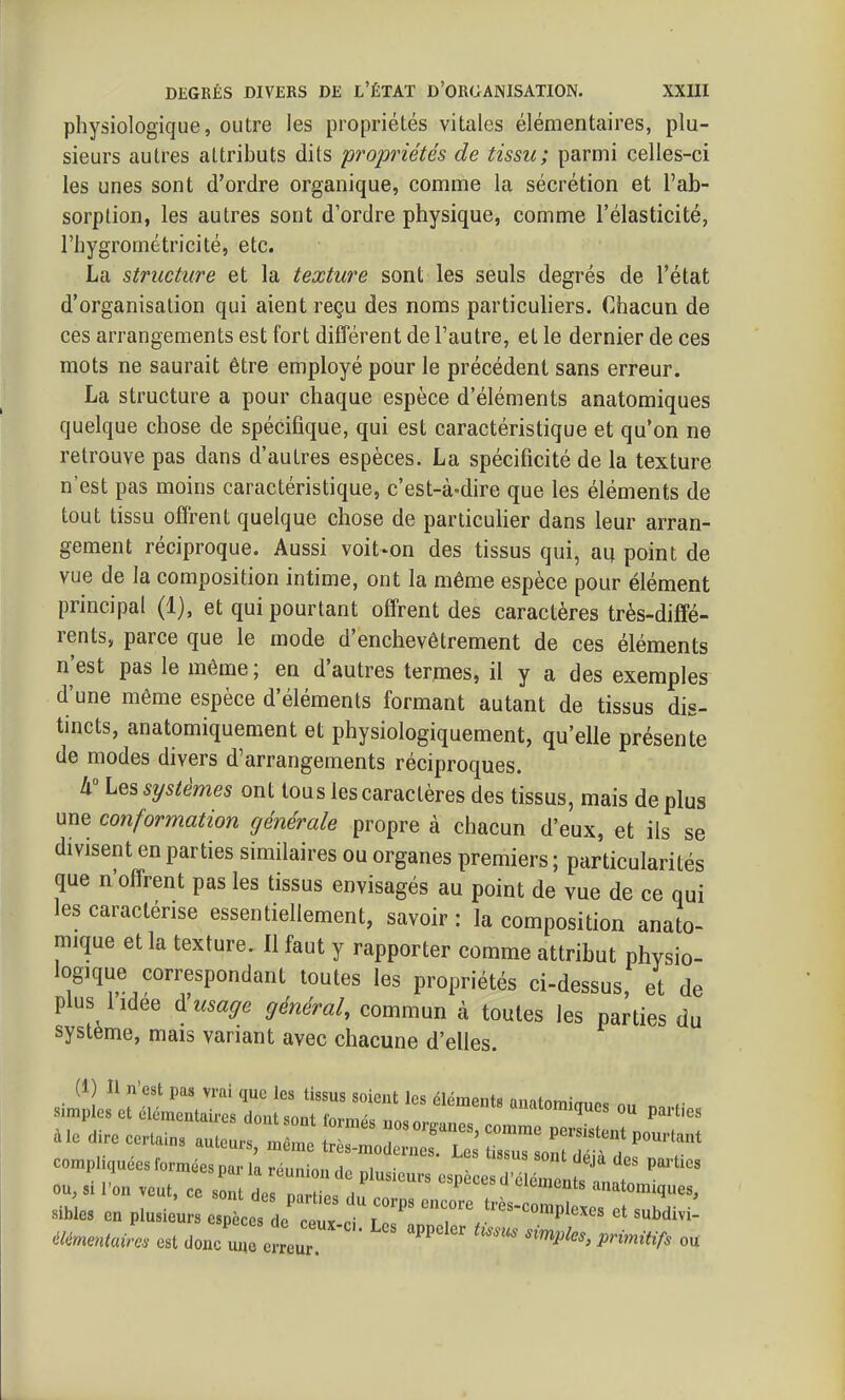 physiologique, outre les propriétés vitales élémentaires, plu- sieurs autres attributs dits propriétés de tissu; parmi celles-ci les unes sont d'ordre organique, comme la sécrétion et l'ab- sorption, les autres sont d'ordre physique, comme l'élasticité, l'hygrométricité, etc. La structure et la texture sont les seuls degrés de l'état d'organisation qui aient reçu des noms particuliers. Chacun de ces arrangements est fort différent de l'autre, et le dernier de ces mots ne saurait être employé pour le précédent sans erreur. La structure a pour chaque espèce d'éléments anatomiques quelque chose de spécifique, qui est caractéristique et qu'on ne retrouve pas dans d'autres espèces. La spécificité de la texture n'est pas moins caractéristique, c'est-à-dire que les éléments de tout tissu offrent quelque chose de particulier dans leur arran- gement réciproque. Aussi voit-on des tissus qui, au point de vue de la composition intime, ont la même espèce pour élément principal (1), et qui pourtant offrent des caractères très-diffé- rents, parce que le mode d'enchevêtrement de ces éléments n'est pas le même ; en d'autres termes, il y a des exemples d'une même espèce d'éléments formant autant de tissus dis- tincts, anatomiquement et physiologiquement, qu'elle présente de modes divers d'arrangements réciproques. A Les systèmes ont tous les caractères des tissus, mais de plus une conformation générale propre à chacun d'eux, et ils se divisent en parties similaires ou organes premiers ; particularités que n'offrent pas les tissus envisagés au point de vue de ce qui les caractérise essentiellement, savoir : la composition anato- rmque et la texture. Il faut y rapporter comme attribut physio- logique correspondant toutes les propriétés ci-dessus, et de plus 1 idée usage général, commun à toutes les parties du système, mais variant avec chacune d'elles. compliquées formées par la ré.minn .i„ , • ^^^^ P'^^'^es ou, « l'on veut, ce s : de Z au ''^ ''^'^^^ anatomiques. Bibles en plusieurs .^L^V. tZ ci Lc^ ^rV^'^^ élérnentaira est donc u„ erreur P^--itifs ou