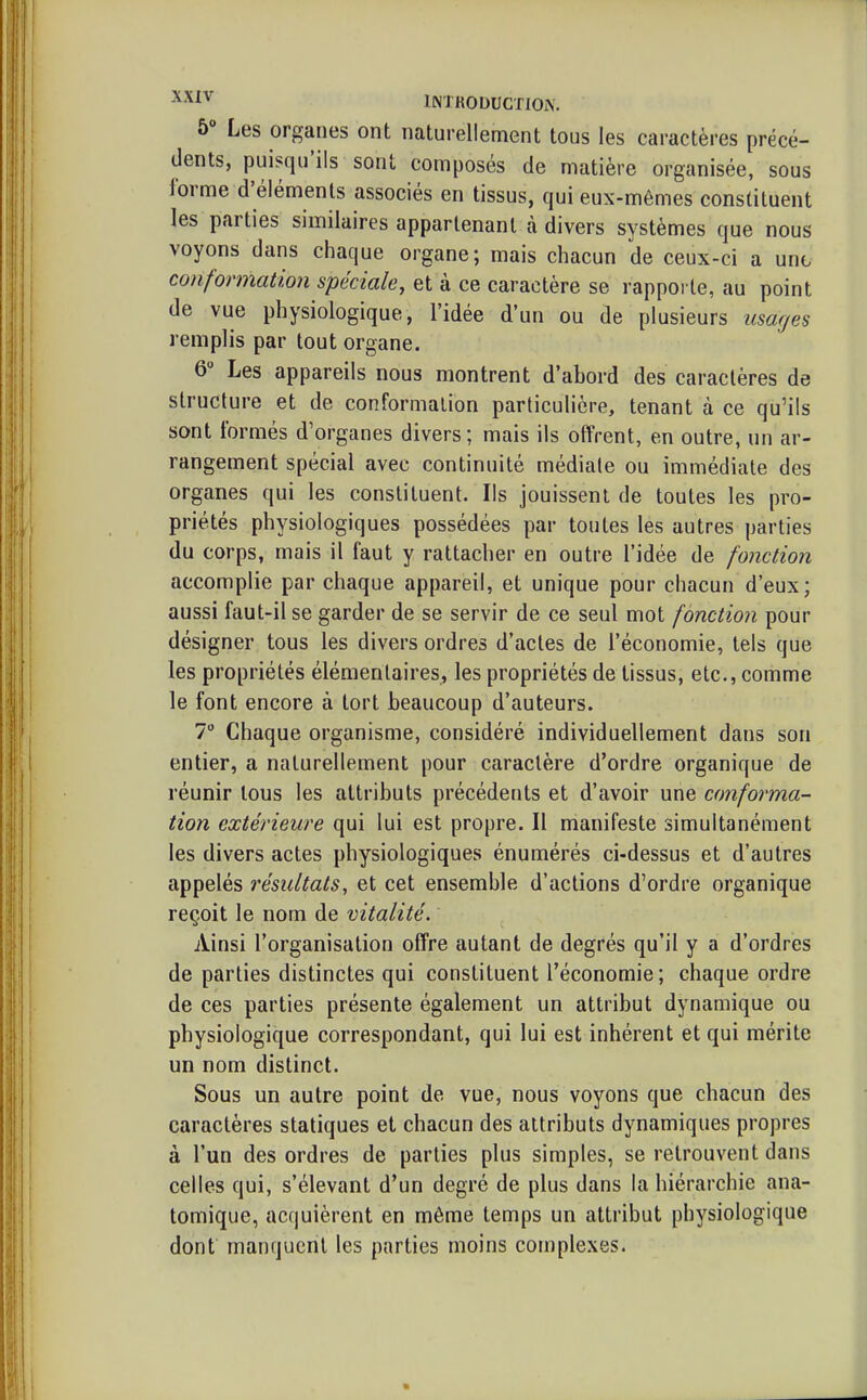 ^^i* IMKODUGTlOiN. 5» Les organes ont naturellement tous les caractères précé- dents, puisqu'ils sont composés de matière organisée, sous forme d'éléments associés en tissus, qui eux-mêmes constituent les parties similaires appartenant à divers systèmes que nous voyons dans chaque organe; mais chacun de ceux-ci a unt conformation spéciale, et à ce caractère se rapporte, au point de vue physiologique, l'idée d'un ou de plusieurs usages remplis par tout organe. 6 Les appareils nous montrent d'abord des caractères de structure et de conformation particulière, tenant à ce qu'ils sont formés d'organes divers; mais ils offrent, en outre, un ar- rangement spécial avec continuité médiate ou immédiate des organes qui les constituent. Ils jouissent de toutes les pro- priétés physiologiques possédées par toutes les autres parties du corps, mais il faut y rattacher en outre l'idée de fonction accomplie par chaque appareil, et unique pour chacun d'eux; aussi faut-il se garder de se servir de ce seul mot fonction pour désigner tous les divers ordres d'actes de l'économie, tels que les propriétés élémentaires, les propriétés de tissus, etc., comme le font encore à tort beaucoup d'auteurs. 7 Chaque organisme, considéré individuellement dans son entier, a naturellement pour caractère d'ordre organique de réunir tous les attributs précédents et d'avoir une conforma- tion extérieure qui lui est propre. Il manifeste simultanément les divers actes physiologiques énumérés ci-dessus et d'autres appelés résultats, et cet ensemble d'actions d'ordre organique reçoit le nom de vitalité. Ainsi l'organisation offre autant de degrés qu'il y a d'ordres de parties distinctes qui constituent l'économie; chaque ordre de ces parties présente également un attribut dynamique ou physiologique correspondant, qui lui est inhérent et qui mérite un nom distinct. Sous un autre point de vue, nous voyons que chacun des caractères statiques et chacun des attributs dynamiques propres à l'un des ordres de parties plus simples, se retrouvent dans celles qui, s'élevant d'un degré de plus dans la hiérarchie ana- tomique, acquièrent en même temps un attribut physiologique dont manquent les parties moins complexes.