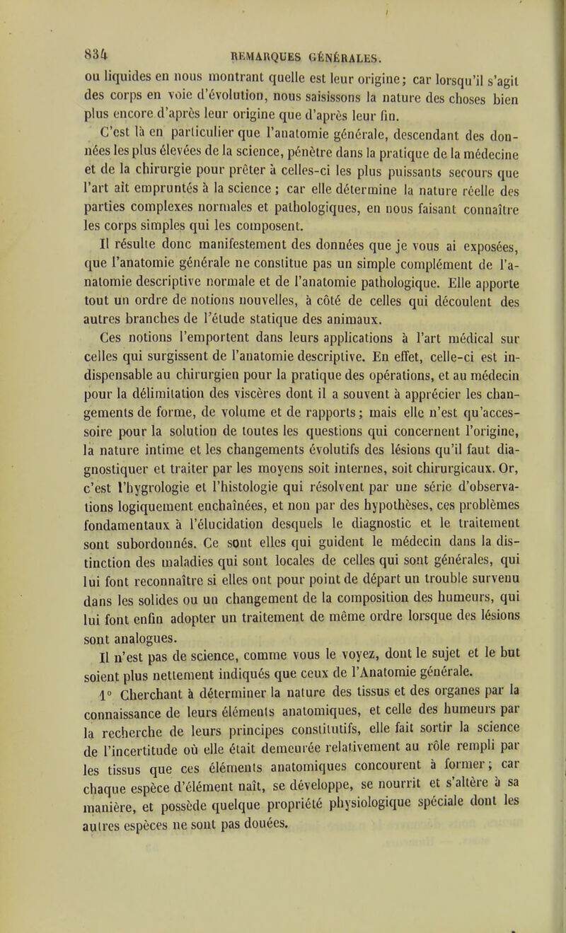 OU liquides en nous montrant quelle est leur origine; car lorsqu'il s'agit des corps en voie d'évolution, nous saisissons la nature des choses bien plus encore d'après leur origine que d'après leur fin. C'est là en particulier que l'analomie générale, descendant des don- nées les plus élevées de la science, pénètre dans la pratique de la médecine et de la chirurgie pour prêter à celles-ci les plus puissants secours que l'art ait empruntés à la science ; car elle détermine la nature réelle des parties complexes normales et pathologiques, en nous faisant connaître les corps simples qui les composent. Il résulte donc manifestement des données que je vous ai exposées, que l'anatomie générale ne constitue pas un simple complément de l'a- natomie descriptive normale et de l'anatomie pathologique. Elle apporte tout un ordre de notions nouvelles, à côté de celles qui découlent des autres branches de l'étude statique des animaux. Ces notions l'emportent dans leurs applications à l'art médical sur celles qui surgissent de l'anatomie descriptive. En effet, celle-ci est in- dispensable au chirurgien pour la pratique des opérations, et au médecin pour la délimitation des viscères dont il a souvent à apprécier les chan- gements de forme, de volume et de rapports; mais elle n'est qu'acces- soire pour la solution de toutes les questions qui concernent l'origine, la nature intime et les changements évolutifs des lésions qu'il faut dia- gnostiquer et traiter par les moyens soit internes, soit chirurgicaux. Or, c'est l'hygrologie et l'histologie qui résolvent par une série d'observa- tions logiquement enchaînées, et non par des hypothèses, ces problèmes fondamentaux à l'élucidation desquels le diagnostic et le traitement sont subordonnés. Ce sont elles qui guident le médecin dans la dis- tinction des maladies qui sont locales de celles qui sont générales, qui lui font reconnaître si elles ont pour point de départ un trouble survenu dans les solides ou un changement de la composition des humeurs, qui lui font enfin adopter un traitement de même ordre lorsque des lésions sont analogues. Il n'est pas de science, comme vous le voyez, dont le sujet et le bat soient plus nettement indiqués que ceux de l'Anatomie générale. 1° Cherchant à déterminer la nature des tissus et des organes par la connaissance de leurs éléments anatomiques, et celle des humeurs par la recherche de leurs principes conslilutifs, elle fait sortir la science de l'incertitude où elle était demeurée relativement au rôle rempli par les tissus que ces éléments anatomiques concourent à former; car chaque espèce d'élément naît, se développe, se nourrit et s'altère à sa manière, et possède quelque propriété physiologique spéciale dont les autres espèces ne sont pas douées.