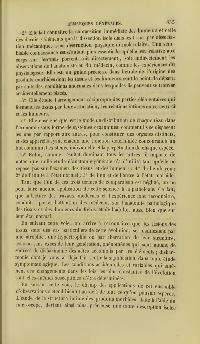 2° Elle fait connaîlre la composition immédiate des humeurs et celle des derniers éléments que la dissection isole dans les tissus par dissocia- tion mécanique, sans destruction physique ni moléculaire. Une sem- blahle connaissance est d'autant plus essentielle qu'elle est relative aux corps sur lesquels portent soit directement, soit indirectement les observations de l'anatomiste et du médecin, comme les expériences du physiologiste. Elle est un guide précieux dans l'élude de l'origine des produits morbides dont les tissus et les humeurs sont le point de départ, par suite des conditions anormales dans lesquelles ils peuvent se trouver accidentellement placés. 3° Elle étudie l'arrangement réciproque des parties élémentaires qui forment les tissus par leur association, les relations intimes entre ceux-ci et les humeurs. h° Elle enseigne quel est le mode de distribution de chaque tissu dans l'économie sous forme de systèmes organiques, comment ils se disposent les uns par rapport aux autres, pour constituer des organes distincts, et des appareils ayant chacun une fonction déterminée concourant à un but commun, l'existence individuelle et la perpétuation de chaque espèce. 5 Enfin, comme résultat dominant tous les autres, il importe de noter que nulle étude d'anatomie générale n'a d'utilité tant qu'elle ne repose pas sur l'examen des tissus et des humeurs : 1° de l'embryon; 2° de l'adulte à l'état normal; 3° de l'un et de l'autre à l'état morbide. Tant que l'un de ces trois termes de comparaison est négligé, on ne peut faire aucune application de cette science à la pathologie. Ce fait, que la lecture des travaux modernes et l'expérience font reconnaître, conduit à porter l'attention des médecins sur l'anatomie pathologique des tissus et des humeurs du fœtus et de l'adulte, aussi bien que sur leur étal normal. En suivant cette voie, on arrive à reconnaître que les lésions des tissus sont des cas particuUers de celte évolution, se manifestant par une atrophie, une hypertrophie ou par aberration de leur structure, avec ou sans excès de leur génération^ phénomènes qui sont autant de sources de disharmonie des actes accomplis par les éléments ; dishar- monie dont je vous ai déjà fait sentir la signification dans toute étude symptomatologique. Les conditions accidentelles et variables qui amè- nent ces changements dans les lois les plus couslanies de l'évolution sont elles-mêmes susceptibles d'être déterminées. En suivant celle voie, le champ des applications de cet ensemble d'observations s'étend bientôt au delà de tout ce qu'on pouvait espérer L'étude de la structure intime des produits morbides, faite à l'aide dû microscope,, devient ainsi plus précieuse que touie description isolée