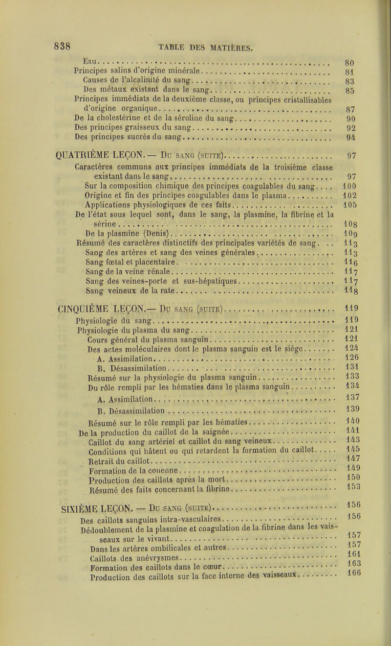 Eau 80 Principes salins d'origine minérale 81 Causes de l'alcalinité du sang 83 Des métaux existant dans le sang 85 Principes immédiats de la deuxième classe, ou principes crislallisables d'origine organique 87 De la cholestérine et de la séroline du sang 90 Des principes graisseux du sang 92 Des principes sucrés du sang ., 94 QUATRIÈME LEÇON. — Du sanc (suite) 97 Caractères communs aux principes immédiats de la troisième classe existant dans> le sang 97 Sur la composition chimique des principes coagulabies du sang. ... 100 Origine et fin des principes coagulabies dans le plasma 102 Applications physiologiques de ces faits 105 De l'état sous lequel sont, dans le sang, la plasmine, la fibrine et la sérine 108 De la plasmine (Denis) lOg Résumé des caractères distinctifs des principales variétés de sang. .. II3 Sang des artères et sang des veines générales.^ II3 Sang fœtal et placentaire 116 Sang de la veine rénale II7 Sang des veines-porte et sus-hépatiques II7 Sang veineux de la rate 118 CINQUIÈME LEÇON.— Dp sang (suite) 119 Physiologie du sang.... 119 Physiologie du plasma du sang 121 Cours général du plasma sanguin 121 Des actes moléculaires dont le plasma sanguin est le siège 124 A. Assimilation 126 B. Désassimilation 131 Résumé sur la physiologie du plasma sanguin 133 Du rôle rempli par les hématies dans le plasma sanguin 134 A. Assimilation 137 B. Désassimilation . . . 139 Résumé sur le rôle rempli par les hématies iàO Delà production du caillot de la saignée 141 Caillot du sang artériel et caillot du sang veineux 143 Conditions qui hâtent ou qui retardent la formation du caillot 145 Retrait du caillot 147 Formation de la couenne 149 Production des caillots après la mort 150 Résumé des faits concernant la fibrine 153 SIXIÈME LEÇON. — Du sang (suite) 156 Des caillots sanguins intra-vasculaires • ■ • 156 Dédoublement de la plasmine et coagulation de la fibrine dans les vais- seaux sur le vivant J57 Dans les artères ombilicales et autres 1^ ; loi Caillots des anevrysmes |^ Formation des caillots dans le cœur Production des caillots sur la face interne des vaisseaux 100