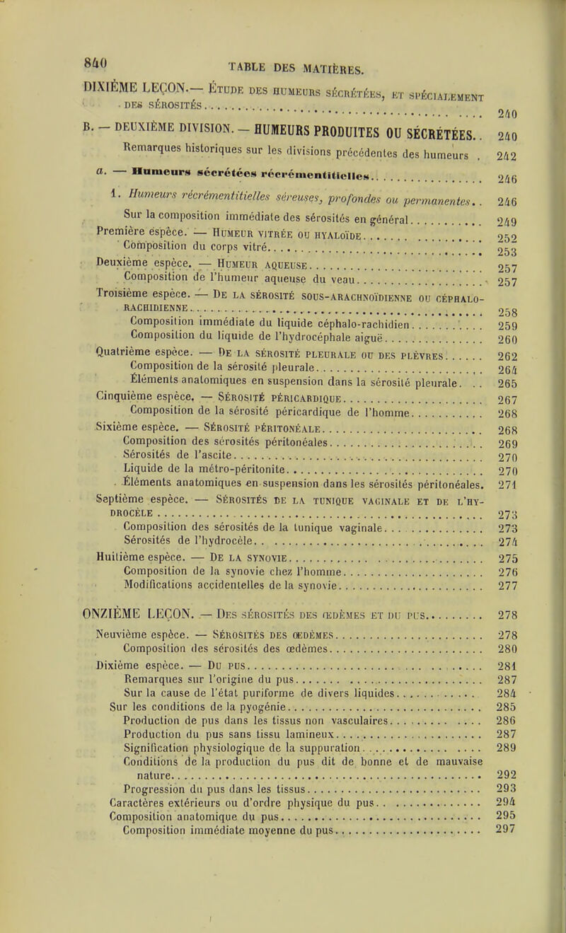 DIXIÈME LEÇON— Étude des humeurs sécrétées, et spéciai^ement ■ des sérosités 2/40 B. - DEUXIÈME DIVISION. - HUMEURS PRODUITES OU SÉCRÉTÉES.. 2A0 Remarques historiques sur les divisions précédentes des humeurs . 242 Humeurs sécrétées récrémcntUiclles 246 1. Humeurs récrémcntitielles séreuses, profondes ou permanentes. . 246 Sur la composition immédiate des sérosités en général 249 Première éspêce. — Humeur vitrée ou hyaloïde 959 Composition du corps vitré 253 Deuxième espèce. — Humeur aqueuse 257 Composition de l'humeur aqueuse du veau . . . 257 Troisième espèce. — De la sérosité sous-arachnoïrienne ou céphalo- rachidienne. 258 Composition immédiate du liquide céphalo-rachidien 259 Composition du liquide de l'hydrocéphale aiguë '. 260 Quatrième espèce. — De la sérosité pleurale ou des plèvres 262 Composition de la sérosité pleurale 264 Éléments anatomiques en suspension clans la sérosité pleurale. . . 265 Cinquième espèce. — Sérosité péricardique 267 Composition de la sérosité péricardique de l'homme 268 Sixième espèce, — Sérosité péritonéale 268 Composition des sérosités péritonéaies 269 Sérosités de l'ascite 270 Liquide de la métro-péritonite 270 . Éléments anatomiques en suspension dans les sérosités péritonéaies. 271 Septième espèce. — Sérosités de la tunique vaginale et de l'hy- drocéle 273 Composition des sérosités de la tunique vaginale 273 Sérosités de l'hydrocèle 274 Huitième espèce. — De la synovie 275 Composition de la synovie chez l'homme 276 Modifications accidentelles de la synovie 277 ONZIÈME LEÇON. — Des sérosités des œdèmes et du pus 278 Neuvième espèce. — Sérosités des cedémes 278 Composition des sérosités des œdèmes 280 Dixième espèce. — Du pus , 281 Remarques sur l'origine du pus 287 Sur la cause de l'état puriforme de divers liquides 284 Sur les conditions de la pyogénie 285 Production de pus dans les tissus non vasculaires 286 Production du pus sans tissu lamineux. 287 Signification physiologique de la suppuration . . 289 Conditions de la production du pus dit de bonne et de mauvaise nature 292 Progression du pus dans les tissus 293 Caractères extérieurs ou d'ordre physique du pus 294 Composition anatomique du pus 295 Composition immédiate moyenne du pus 297