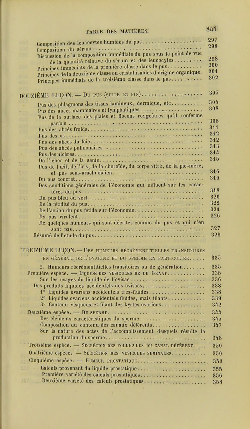 Composition des leucocytes humides du pus Composition du sérnm Discussion de la composition immédiate du pus sous le pomt de vue de la quantité relative du sérum et des leucocytes 298 Principes immédiats de la première classe dans le pus 300 Principes de la deuxième classe ou cristallisables d'origine organique. 301 Principes immédiats de la troisième classe dans le pus 302 DOUZIÈME LEÇON. — Du pus (suite et fin) 305 Pus des phlegmons des tissus lamineux, dermique, etc 305 Pus des abcès mammaires et lymphatiques 308 Pus de la surface des plaies et ttocons rougeàtres qu'il renferme parfois Pus des abcès froids 311 Pus des os 312 Pus des abcès du foie 312 Pus des abcès pulmonaires 313 Pus des ulcères 314 De l'ichor et de la sanie 315 Pus de l'œil, de l'iris, de la choroïde, du corps vitré, de la pie-mère, et pus sous-arachnoïdien 316 Du pus concret 316 Des conditions générales de l'économie qui influent sur les carac- tères du pus 318 Du pus bleu ou vert 320 De la fétidité du pus 322 De l'action du pus fétide sur l'économie 324 Du pus virulent 326 De quelques humeurs qui sont décrites comme du pus et qui n'en sont pas ;. . . . 327 Résumé de l'étude du pus 329 TREIZIÈME LEÇON.—Des humeurs bécrémentitielles transitoires EN GÉNÉRAL, DE I-'OVARINE ET DU SPERME EN PARTICULIER 335 2. Humeurs récrémentitielles transitoires ou de génération 335 Première espèce. — Liquide des vésicules de de Graaf 335 Sur les usages du liquide de l'ovisac 336 Des produits liquides accidentels des ovisacs 338 1 Liquides ovariens accidentels très-fluides 338 2^ Liquides ovariens accidentels fluides, mais filants 339 3° Contenu visqueux et filant des kystes ovariens 342 Deuxième espèce. — Du sperme 344 Des éléments caractéristiques du sperme 345 Composition du contenu des canaux déférents 347 Sur la nature des actes de l'accomplissement desquels résulte la production du sperme 348 Troisième espèce. — Sécrétion des follicules du canal déférent. . .. 350 Quatrième espèce. — Sécrétion des vésicules séminales 350 Cinquième espèce. — Humeur prostatique 353 Calculs provenant du hquide prostatique 355 Première variété des calculs prostatiques 356 Deuxième variété des calculs prostatiques • • • 358