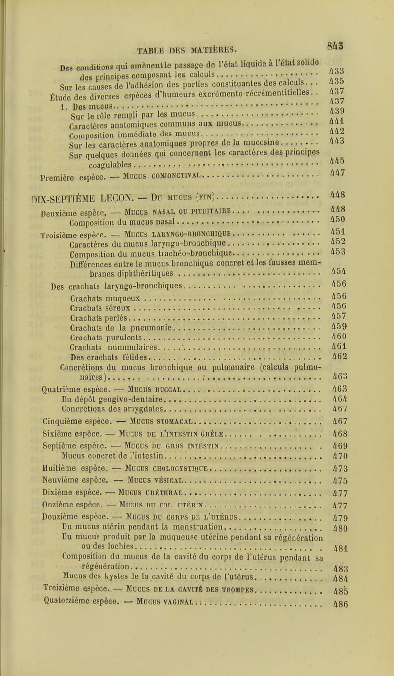 Des conditions qui amènent le passage de l'état liquide à l'état solide dos principes composant les calculs : '   * ', / q = Sur les causes de l'adhésion des parties constituantes des calculs... US^ Étude des diverses espèces d'humeurs excrémento récrémentitielles. . J^/ 1. Des mucus . Sur le rôle rempli par les mucus Caractères anatomiques communs aux mucus «al Composition immédiate des mucus Sur les caractères anatomiques propres de la mucosine «43 Sur quelques données qui concernent les caractères des principes coagulables Première espèce. — Mucus conjonctival A/i7 DIX-SEPTIÉME LEÇON. — Du mucus (fin) 448 Deuxième espèce. — Mucus nasal ou pitoitaire 448 Composition du mucus nasal 450 Troisième espèce. — Mucus laryngo-bronchique 451 Caractères du mucus laryngo-bronchique 452 Composition du mucus trachéo-bronchique 453 Diiférences entre le mucus bronchique concret et les fausses mem- branes diphthéritiques 454 Des crachats laryngo-bronchiques 456 Crachats muqueux 456 Crachats séreux 456 Crachats perlés 457 Crachats de la pneumonie 459 Crachats purulents 460 Crachats nummulaires ' 461 Des crachats fétides 462 Concrétions du mucus bronchique ou pulmonaire (calculs pulmo- naires) 463 Quatrième espèce. — Mucus buccal 463 Du dépôt gengivo-dentaire 464 Concrétions des amygdales 467 Cinquième espèce. —• Mucus stomacal 467 Sixième espèce. — Mucus de l'intestin grêle 468 Septième espèce. — Mucus du gros intestin 469 Mucus concret de l'intestin 470 Huitième espèce. — Mucus cholocïstique, , 473 Neuvième espèce. — Mucus vésical. . .'.v * i 475 Dixième espèce. — Mucus uréthral 477 Onzième espèce. —Mucus du col utérin Zi77 Douzième espèce. — Mucus du corps de l'utérus 479 Du mucus utérin pendant la menstruation 480 Du mucus produit par la muqueuse utérine pendant sa régénération ou des lochies 481 Composition du mucus de la cavité du corps de l'utérus pendant sa régénération ^83 Mucus des kystes de la cavité du corps de l'utérus. 484 Treizième espèce. — Mucus de la cavité des trompes 485 Quatorzième espèce. — Mucus vaginal. : 486
