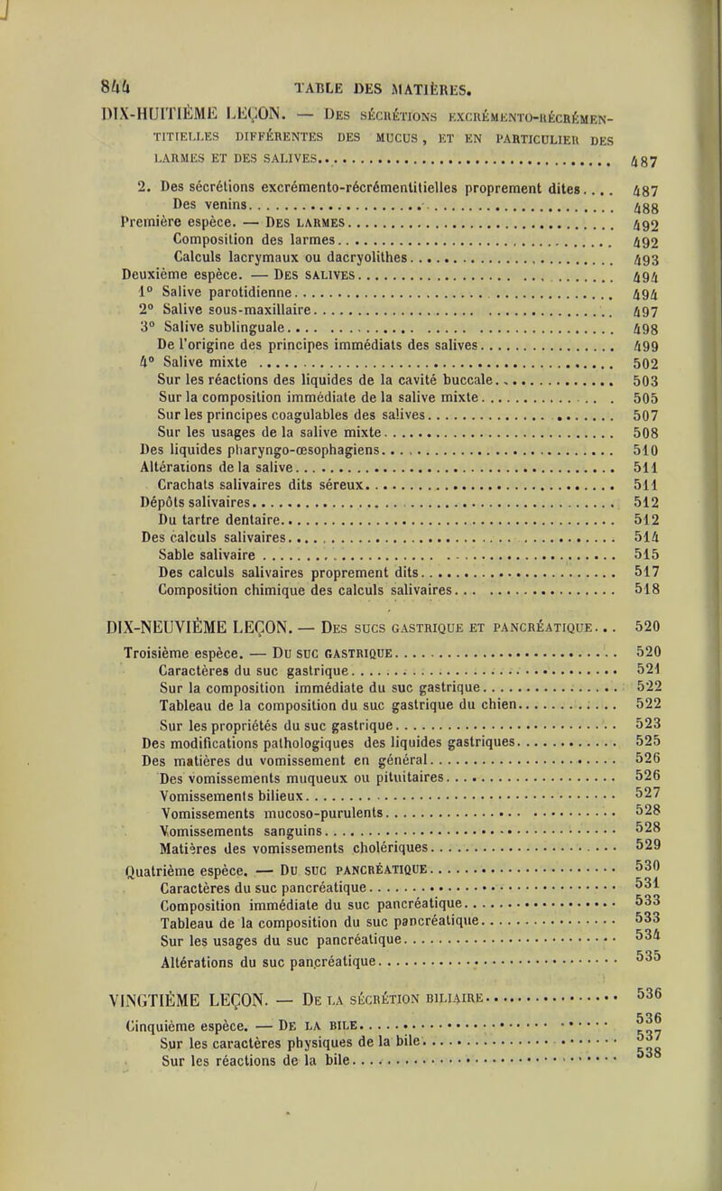 844 TABLE DES MATIÈRES. DIX-HUITIÈME LEÇON. — Des hécuétjons hxcuémknto-uécrémen- TITIEI.LES DIFFÉRENTES DES MUCUS , ET EN PARTICCLIEU DES LARMES ET DES SALIVES.. 487 2. Des sécrétions excrémento-récrémenlitielles proprement dites. ... 487 Des venins 488 Première espèce. — Des larmes 492 Composition des larmes 492 Calculs lacrymaux ou dacryolithes 493 Deuxième espèce. — Des salives 494 1 Salive parotidienne 494 2° Salive sous-maxillaire 497 3° Salive sublinguale 498 De l'origine des principes immédiats des salives 499 4° Salive mixte 502 Sur les réactions des liquides de la cavité buccale., 503 Sur la composition immédiate de la salive mixte 505 Sur les principes coagulables des salives 507 Sur les usages de la salive mixte 508 Des liquides pliaryngo-œsophagiens 510 Altérations de la salive 511 Crachats salivaires dits séreux 511 Dépôts salivaires 512 Du tartre dentaire 512 Des calculs salivaires 514 Sable salivaire 515 Des calculs salivaires proprement dits 517 Composition chimique des calculs salivaires 518 DIX-NEUVIÈME LEÇON. — Des sucs gastrique et pancréatique. .. 520 Troisième espèce. — Du suc gastrique 520 Caractères du suc gastrique 521 Sur la composition immédiate du suc gastrique 522 Tableau de la composition du suc gastrique du chien 522 Sur les propriétés du suc gastrique 523 Des modifications pathologiques des liquides gastriques 525 Des matières du vomissement en général 526 Des vomissements muqueux ou piluitaires 526 Vomissements bilieux 527 Vomissements mucoso-purulents 528 Vomissements sanguins 528 Matières des vomissements cholériques 529 Quatrième espèce. — Du suc pancréatique 530 Caractères du suc pancréatique 531 Composition immédiate du suc pancréatique 533 Tableau de la composition du suc pancréatique 533 Sur les usages du suc pancréatique 534 Altérations du suc pan.créalique 535 VINGTIÈME LEÇON. — De la sécrétion biliairk 536 536 Cinquième espèce. — De la rile Sur les caractères physiques de la bile 5^7 Sur les réactions de la bile