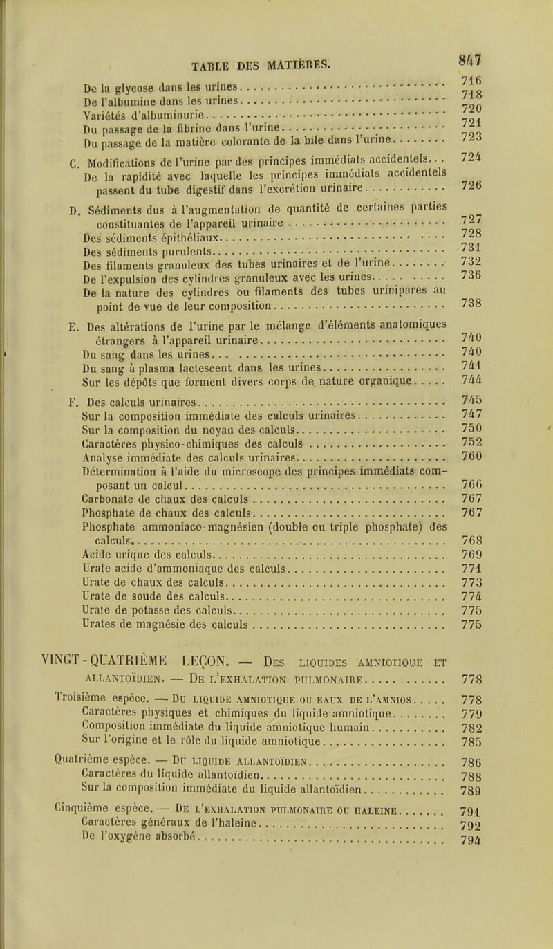 716 De la glycose dans les urines De l'albumine dans les urines Variétés d'albuminurie Du passage de la lîbrine dans l'urine Du passage de la matière colorante de la bile dans l'urine /^«J C. Modifications de l'urine par des principes immédiats accidentels.. . 724 De la rapidité avec laquelle les principes immédiats accidentels passent du tube digestif dans l'excrétion urinaire 726 D. Sédiments dus à l'augmentation de quantité de certaines parties constituantes de l'appareil urinaire 727 Des sédiments épithcliaux Des sédiments purulents 731 Des filaments granuleux des tubes urinaires et de l'urine 732 De l'expulsion des cylindres granuleux avec les urines 736 De la nature des cylindres ou filaments des tubes urinipares au point de vue de leur composition 738 E. Des altérations de l'urine par le mélange d'éléments anatomiques étrangers à l'appareil urinaire 740 Du sang dans les urines 740 Du sang à plasma lactescent dans les urines 741 Sur les dépôts que forment divers corps de. nature organique 744 F. Des calculs urinaires 745 Sur la composition immédiate des calculs urinaires 747 Sur la composition du noyau des calculs 750 Caractères physico-chimiques des calculs 752 Analyse immédiate des calculs urinaires 760 Détermination à l'aide du microscope des principes immédiats com- posant un calcul 766 Carbonate de chaux des calculs 767 Phosphate de chaux des calculs 767 Phosphate ammoniaco-magnésien (double ou triple phosphate) des calculs 768 Acide urique des calculs 769 Urate acide d'ammoniaque des calculs 771 TJrate de chaux des calculs 773 Urate de soude des calculs 774 Urate de potasse des calculs 775 Urates de magnésie des calculs 775 VINGT-QUATRIÈME LEÇON. — Des liquides amniotique et ALLANTOÏDIEN. — De l'eXHALATION PULMONAIRE 778 Troisième espèce. — Du liquide amniotique ou eaux de l'amnios 778 Caractères physiques et chimiques du liquide amniotique 779 Composition immédiate du liquide amniotique humain 782 Sur l'origine et le rôle du liquide amniotique 785 Quatrième espèce. — Du liquide allantoïdien 786 Caractères du liquide allantoïdien 788 Sur la composition immédiate du liquide allantoïdien 789 Cinquième espèce. — De l'exhalation pulmonaire ou haleine 791 Caractères généraux de l'haleine 792 De l'oxygène absorbé 79*