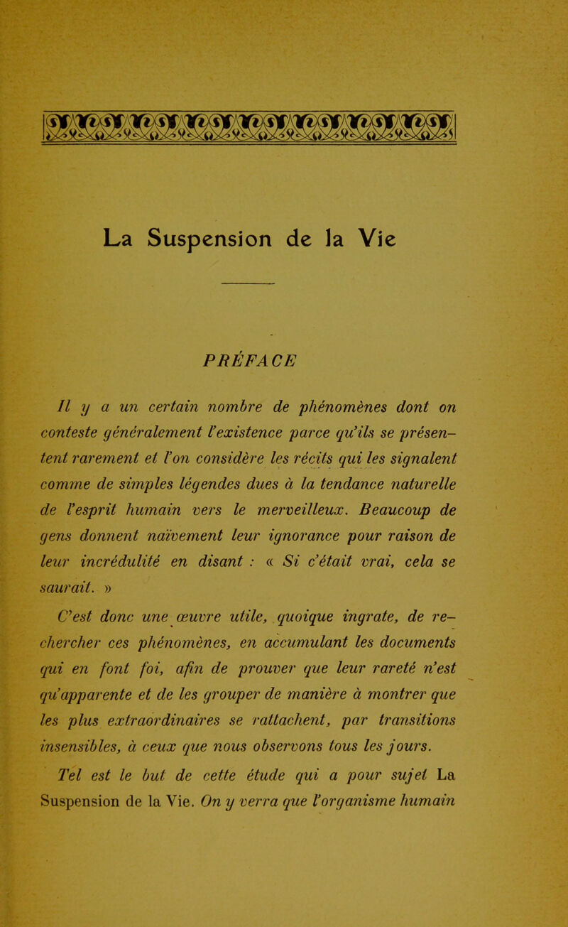 PRÉFA CE Il y a un certain nombre de phénomènes dont on conteste généralement l'existence parce qu'ils se présen- tent rarement et l'on considère les récits qui les signalent comme de simples légendes dues à la tendance naturelle de l'esprit humain vers le merveilleux. Beaucoup de gens donnent naïvement leur ignorance pour raison de leur incrédulité en disant : « Si c'était vrai, cela se saurait. » Cest donc une œuvre utile, quoique ingrate, de re- chercher ces phénomènes, en accumulant les documents qui en font foi, afin de prouver que leur rareté n'est qu'apparente et de les grouper de manière à montrer que les plus extraordinaires se rattachent, par transitions insensibles, à ceux que nous obser^vons tous les jours. Tel est le but de cette étude qui a pour sujet La Suspension de la Vie. On y verra que l'organisme humain