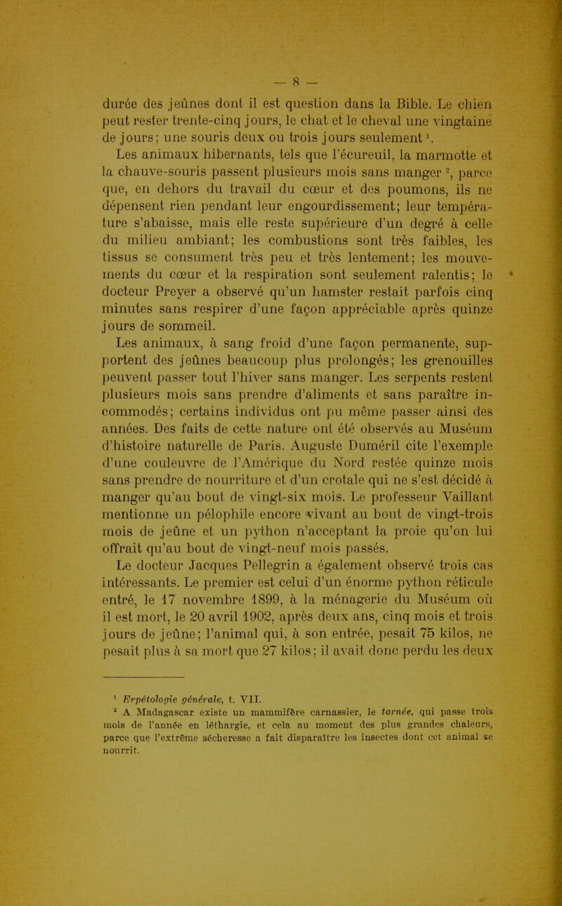 durée des jeûnes dont il est question dans la Bible. Le chien peut rester trente-cinq j ours, le chat et le cheval une vingtaine de jours; une souris deux ou trois jours seulement \ Les animaux hibernants, tels que l'écureuil, la marmotte et la chauve-souris passent plusieurs mois sans manger parce que, en dehors du travail du cœur et des poumons, ils ne dépensent rien pendant leur engourdissement; leur tempéra- ture s'abaisse, mais elle reste supérieure d'un degré à celle du milieu ambiant; les combustions sont très faibles, les tissus se consument très peu et très lentement; les mouve- ments du cœur et la respiration sont seulement ralentis; le • docteur Preyer a observé qu'un hamster restait parfois cinq minutes sans respirer d'une façon appréciable après quinze jours de sommeil. Les animaux, à sang froid d'une façon permanente, sup- portent des jeûnes beaucoup plus prolongés; les grenouilles peuvent passer tout l'hiver sans manger. Les serpents restent plusieurs mois sans prendre d'aliments et sans paraître in- commodés; certains individus ont pu même passer ainsi des années. Des faits de cette nature ont été observés au Muséum d'histoire naturelle de Paris. Auguste Duméril cite l'exemple d'une couleuvre de l'Amérique du Nord restée quinze mois sans prendre de nourriture et d'un crotale qui ne s'est décidé à manger qu'au bout de vingt-six mois. Le professeur Vaillant mentionne un pélophile encore vivant au bout de vingt-trois mois de jeûne et un python n'acceptant la proie qu'on lui offrait qu'au bout de vingt-neuf mois passés. Le docteur Jacques Pellegrin a également observé trois cas intéressants. Le premier est celui d'un énorme python réticule entré, le 17 novembre 1899, à la ménagerie du Muséum où il est mort, le 20 avril 1902, après deux ans, cinq mois et trois jours de jeûne; l'animal qui, à son entrée, pesait 75 kilos, ne pesait plus à sa mort que 27 kilos; il avait donc perdu les deux * Erpétologie générale, t. VII. ' A Madagascar existe un mammifère carnassier, le tarnée, qui passe trois mois de l'année en léthargie, et cela au moment des plus grandes chaleurs, parce que l'extr6me sécheresse a fait disparaître les insectes dont cet animal se nourrit.