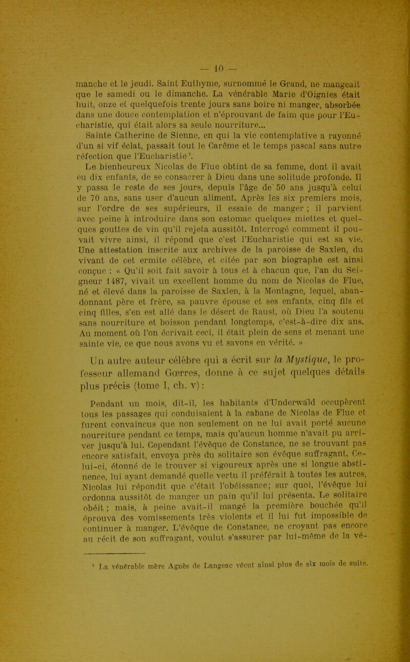 manche et le jeudi. Saint Euthyme, surnommé le Grand, ne mangeait que le samedi ou le dimanche. La vénérable Marie d'Oignies était huit, onze et quelquefois trente jours sans boire ni manger, absorbée dans une douce contemplation et n'éprouvant de faim que pour l'Eu- charistie, qui était alors sa seule nourriture... Sainte Catherine de Sienne, en qui la vie contemplative a rayonné d'un si vif éclat, passait tout le Carême et le temps pascal sans autre réfection que l'Eucliaristie'. Le bienheureux Nicolas de Flue obtint de sa femme, dont il avait eu dix enfants, de se consacrer à Dieu dans une solitude profonde. Il y passa le reste de ses jours, depuis l'âge de 50 ans jusqu'à celui de 70 ans, sans user d'aucun aliment. Après les six premiers mois, sur l'ordre de ses supérieurs, il essaie de manger ; il parvient avec peine à introduire dans son estomac quelques miettes et quel- ques gouttes de vin qu'il rejeta aussitôt. Interrogé comment il pou- vait vivre ainsi, il répond que c'est l'Eucharistie qui est sa vie. Une attestation inscrite aux archives de la paroisse de Saxlen, du vivant de cet ermite célèbre, et citée par son biographe est ainsi conçue : « Qu'il soit fait savoir à tous et à chacun que, l'an du Sei- gneur 1487, vivait un excellent homme du nom de Nicolas de Flue, né et élevé dans la paroisse de Saxlen, à la Montagne, lequel, aban- donnant père et frère, sa pauvre épouse et ses enfants, cinq fils et cinq filles, s'en est allé dans le désert de Raust, où Dieu l'a soutenu sans nourriture et boisson pendant longtemps, c'est-à-dire dix ans. Au moment oii l'on écrivait ceci, il était plein de sens et menant une sainte vie, ce que nous avons vu et savons en vérité. » Un autre auteur célèbre qui a écrit sur la Mystique, le pro- fesseur allemand Gœrres, donne à ce sujet quelques détails plus précis (tome I, ch. v) : Pendant un mois, dit-il, les habitants d'Undenvàld occupèrent tous les passages qui conduisaient h la cabane de Nicolas de Flue et furent convaincus que non seulement on ne lui avait porté aucune nourriture pendant ce temps, mais qu'aucun homme n'avait pu arri- ver jusqu'à lui. Cependant l'évêque de Constance, ne se trouvant pas encore satisfait, envoya près du solitaire son évôque suffragant. Ce- lui-ci, étonné de le trouver si vigoureux après une si longue absti- nence, lui ayant demandé quelle vertu il préférait à toutes les autres, Nicolas lui répondit que c'était l'obéissance; sur quoi, l'évêque lui ordonna aussitôt de manger un pain qu'il lui présenta. Le solitaire obéit; mais, à peine avait-il mangé la première bouchée qu'il éprouva des vomissements très violents et il lui fut impossible de continuer à manger. L'évêque de Constance, ne croyant pas encore au récit de son suffragant, voulut s'assurer par lui-même de la vé- ' La vénérable mère Agnès de Langeac vécut ainsi plus de six mois de suite.