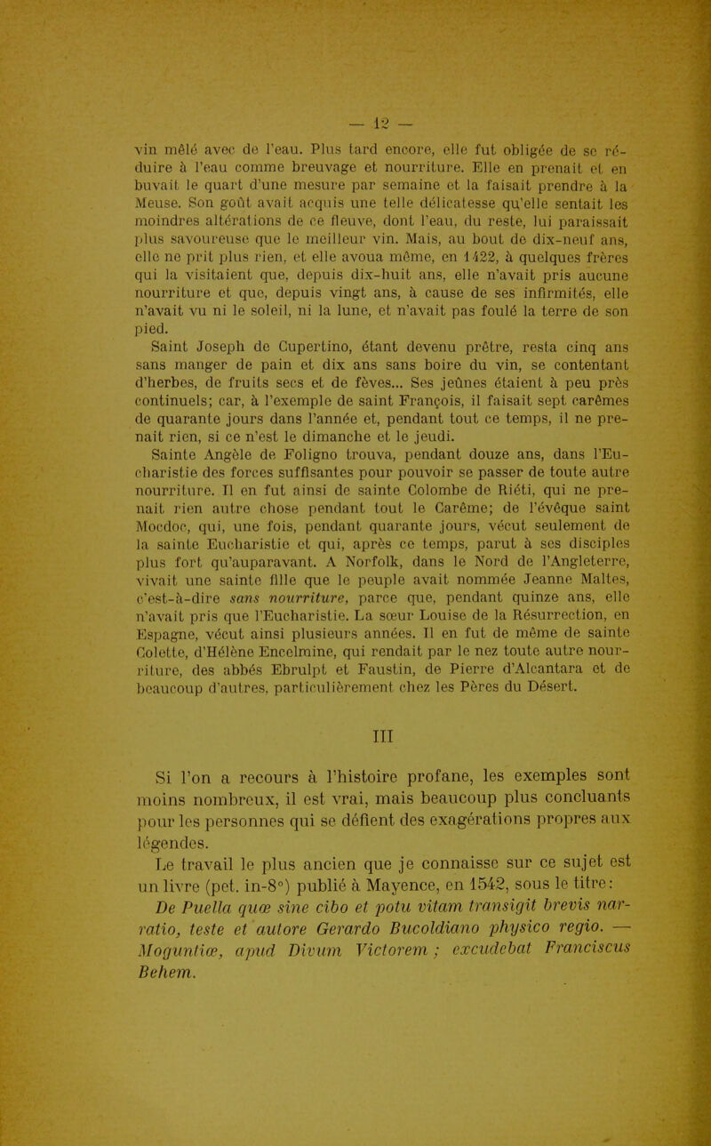 vin mêlé avec de l'eau. Plus tard encore, elle fut obligée de se ré- duire à l'eau comme breuvage et nourriture. Elle en prenait et en buvait le quart d'une mesure par semaine et la faisait prendre à la Meuse. Son goût avait acquis une telle délicatesse qu,'elle sentait les moindres altérations de ce fleuve, dont l'eau, du reste, lui paraissait plus savoureuse que le meilleur vin. Mais, au bout de dix-neuf ans, elle ne prit plus rien, et elle avoua môme, en 1422, à quelques frères qui la visitaient que, depuis dix-huit ans, elle n'avait pris aucune nourriture et que, depuis vingt ans, à cause de ses infirmités, elle n'avait vu ni le soleil, ni la lune, et n'avait pas foulé la terre de son pied. Saint Joseph de Gupertino, étant devenu prêtre, resta cinq ans sans manger de pain et dix ans sans boire du vin, se contentant d'herbes, de fruits secs et de fèves... Ses jeûnes étaient à peu près continuels; car, à l'exemple de saint François, il faisait sept carêmes de quarante jours dans l'année et, pendant tout ce temps, il ne pre- nait rien, si ce n'est le dimanche et le jeudi. Sainte Angèle de Foligno trouva, pendant douze ans, dans l'Eu- charistie des forces suffisantes pour pouvoir se passer de toute autre nourriture. Il en fut ainsi de sainte Colombe de Riéti, qui ne pre- nait rien autre chose pendant tout le Carême; de l'évêque saint Mocdoc, qui, une fois, pendant quarante jours, vécut seulement de la sainte Eucharistie et qui, après ce temps, parut à ses disciples plus fort qu'auparavant. A Norfolk, dans le Nord de l'Angleterre, vivait une sainte fille que le peuple avait nommée Jeanne Maltes, e'est-Ji-dire sans nourriture, parce que, pendant quinze ans, elle n'avait pris que l'Eucharistie. La sœur Louise de la Résurrection, en Espagne, vécut ainsi plusieurs années. Il en fut de même de sainte Colette, d'Hélène Encelmine, qui rendait par le nez toute autre nour- riture, des abbés Ebrulpt et Faustin, de Pierre d'Alcantara et de beaucoup d'autres, particulièrement chez les Pères du Désert. III Si l'on a recours à l'histoire profane, les exemples sont moins nombreux, il est vrai, mais beaucoup plus concluants pour les personnes qui se défient des exagérations propres aux légendes. Le travail le plus ancien que je connaisse sur ce sujet est un livre (pet. in-8°) publié à Mayence, en 1542, sous le titre: De Puella quœ sine cibo et potu vitam transigit brevis nar- ratio, teste et autore Gerardo Bucoldiano physico regio. — Moguntiœ, apud Divum Victorem ; cxcudcbat Franciscus Behem.