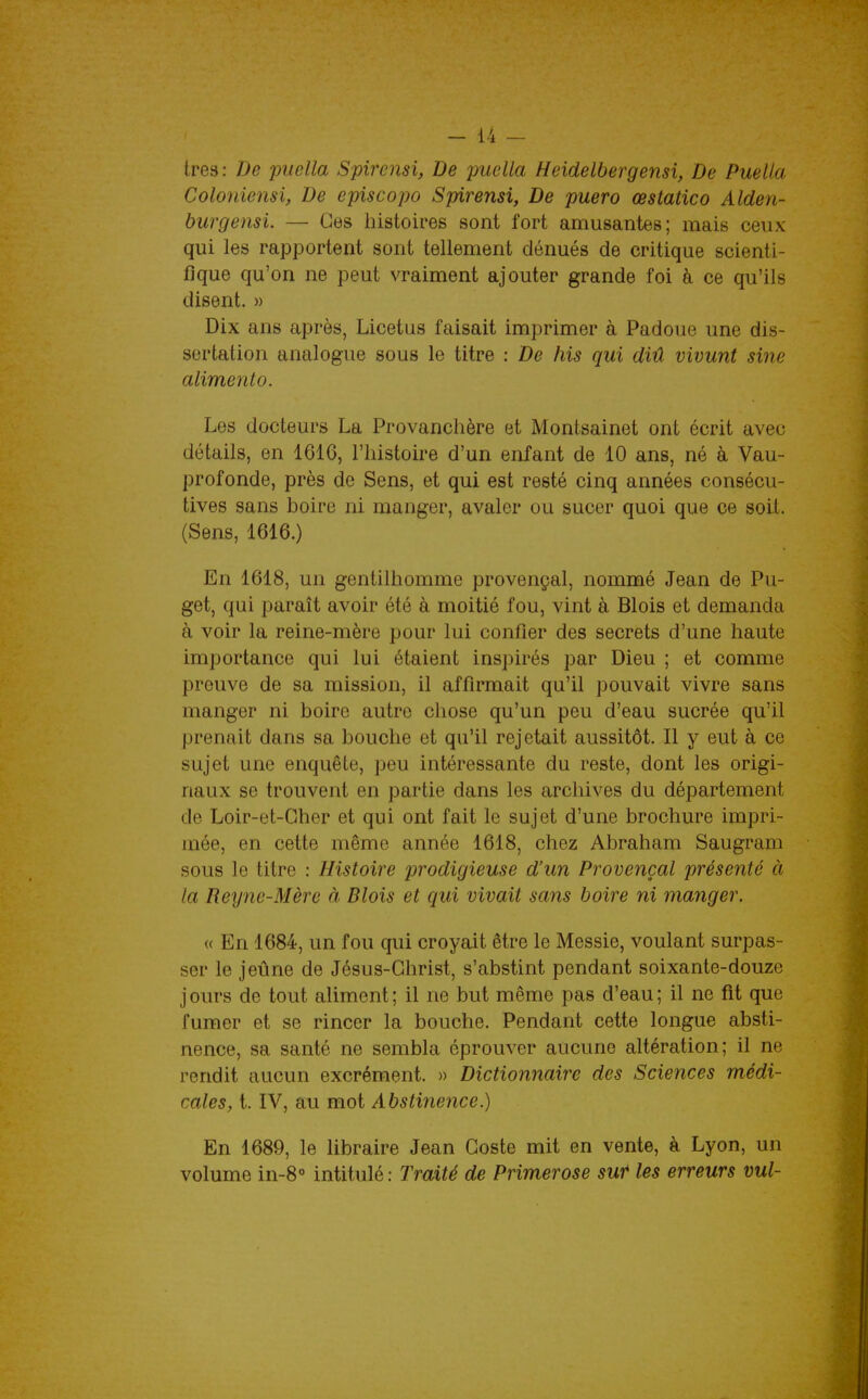 -li- tres: De piwlla Spircnsi, De puella Heidelbergensi, De Puella Coloniensi, De episcopo Spirensi, De puero œstatico Alden- hurgensi. — Ces histoires sont fort amusantes; mais ceux qui les rapportent sont tellement dénués de critique scienti- fique qu'on ne peut vraiment ajouter grande foi à ce qu'ils disent. » Dix ans après, Licetus faisait imprimer à Padoue une dis- sertation analogue sous le titre : De his qui diû vivunt sine aliment 0. Les docteurs La Provanclière et Montsainet ont écrit avec détails, en 1616, l'histoire d'un enfant de 10 ans, né à Vau- profonde, près de Sens, et qui est resté cinq années consécu- tives sans boire ni manger, avaler ou sucer quoi que ce soil. (Sens, 1616.) En 1618, un gentilhomme provençal, nommé Jean de Pu- get, qui paraît avoir été à moitié fou, vint à Blois et demanda à voir la reine-mère pour lui confier des secrets d'une haute importance qui lui étaient inspirés par Dieu ; et comme preuve de sa mission, il affirmait qu'il pouvait vivre sans manger ni boire autre chose qu'un peu d'eau sucrée qu'il prenait dans sa bouche et qu'il rejetait aussitôt. Il y eut à ce sujet une enquête, peu intéressante du reste, dont les origi- naux se trouvent en partie dans les archives du département de Loir-et-Cher et qui ont fait le sujet d'une brochure impri- mée, en cette même année 1618, chez Abraham Saugram sous le titre : Histoire prodigieuse d'un Provençal présenté à la Reyne-Mère à Blois et qui vivait sans boire ni manger. « En 1684, un fou qui croyait être le Messie, voulant surpas- ser le jeûne de Jésus-Christ, s'abstint pendant soixante-douze jours de tout aliment; il ne but même pas d'eau; il ne fit que fumer et se rincer la bouche. Pendant cette longue absti- nence, sa santé ne sembla éprouver aucune altération; il ne rendit aucun excrément. » Dictionnaire des Sciences médi- cales, t. IV, au mot Abstinence.) En 1689, le libraire Jean Goste mit en vente, à Lyon, un volume in-8° intitulé : Traité de Primerose sut les erreurs vul-