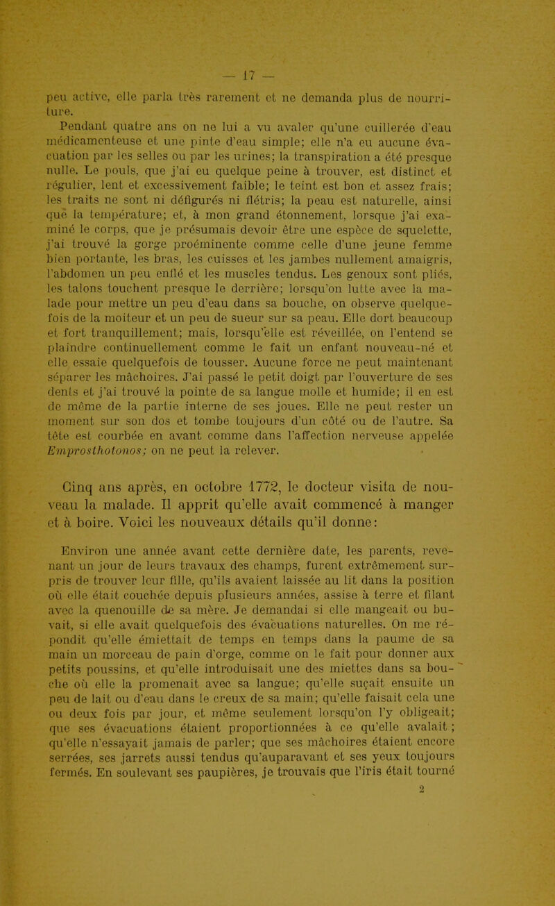 peu active, elle parla très rarement et ne demanda plus de nourri- ture. Pendant quatre ans on ne lui a vu avaler qu'une cuillerée d'eau médicamenteuse et une pinte d'eau simple; elle n'a eu aucune éva- cuation par les selles ou par les ucines; la transpiration a été presque nulle. Le pouls, que j'ai eu quelque peine à trouver, est distinct et régulier, lent et excessivement faible; le teint est bon et assez frais; les traits ne sont ni défigurés ni flétris; la peau est naturelle, ainsi que la température; et, à mon grand étonnement, lorsque j'ai exa- miné le corps, que je présumais devoir être une espèce de squelette, j'ai trouvé la gorge proéminente comme celle d'une jeune femme bien portante, les bras, les cuisses et les jambes nullement amaigris, l'abdomen un peu enflé et les muscles tendus. Les genoux sont pliés, les talons touchent presque le derrière; lorsqu'on lutte avec la ma- lade pour mettre un peu d'eau dans sa bouche, on observe quelque- fois de la moiteur et un peu de sueur sur sa peau. Elle dort beaucoup et fort tranquillement; mais, lorsqu'elle est réveillée, on l'entend se plaindre continuellement comme le fait un enfant nouveau-né et elle essaie quelquefois de tousser. Aucune force ne peut maintenant séparer les mâchoires. J'ai passé le petit doigt par l'ouverture de ses dents et j'ai trouvé la pointe de sa langue molle et humide; il en est de même de la partie interne de ses joues. Elle ne peut rester un moment sur son dos et tombe toujours d'un côté ou de l'autre. Sa tête est courbée en avant comme dans l'affection nerveuse appelée Emprosthotonos; on ne peut la relever. Cinq ans après, en octobre 1772, le docteur visita de nou- veau la malade. Il apprit qu'elle avait commencé à manger et à boire. Voici les nouveaux détails qu'il donne: Environ une année avant cette dernière date, les parents, reve- nant un jour de leurs travaux des champs, furent extrêmement sur- pris de trouver leur fille, qu'ils avaient laissée au lit dans la position où elle était couchée depuis plusieurs années, assise à terre et filant avec la quenouille cLe sa mère. Je demandai si elle mangeait ou bu- vait, si elle avait quelquefois des évacuations naturelles. On me ré- pondit qu'elle émiettait de temps en temps dans la paume de sa main un morceau de pain d'orge, comme on le fait pour donner aux petits poussins, et qu'elle introduisait une des miettes dans sa bou- che où elle la promenait avec sa langue; qu'elle suçait ensuite un peu de lait ou d'eau dans le creux de sa main; qu'elle faisait cela une ou deux fois par jour, et môme seulement lorsqu'on l'y obligeait; que ses évacuations étaient proportionnées à ce qu'elle avalait; qu'elle n'essayait jamais de parler; que ses mâchoires étaient encore serrées, ses jarrets aussi tendus qu'auparavant et ses yeux toujours fermés. En soulevant ses paupières, je trouvais que l'iris était tourné