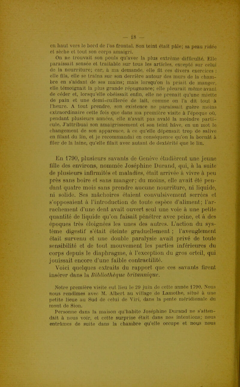 en haut vers le bord de l'os frontal. Son teint était pâle; sa peau ridée et sèche et tout son corps amaigri. On ne trouvait son pouls qu'avec la plus extrême difficulté. Elle paraissait sensée et traitable sur tous les articles, excepté sur celui de la nourriture; car, à ma demande, elle fit ces divers exercices : elle fila, elle se traîna sur son derrière autour des murs de la cham- bre en s'aidant de ses mains; mais lorsqu'on la priait de mangeis elle témoignait la plus grande répugnance; elle pleurait même avant de céder et, lorsqu'elle obéissait enfin, elle ne prenait qu'une miette de pain et une demi-cuillerée de lait, comme on Ta dit tout à l'heure. A tout prendre, son existence ne paraissait guère moins extraordinaire cette fois que dans ma première visite à l'époque où, pendant plusieurs années, elle n'avait pas avalé la moindre parti- cule. J'attribuai son amaigrissement et son teint hâve, en un mot le changement de son apparence, à ce qu'elle dépensait trop de salive en filant du lin, et je recommandai en conséquence qu'on la bornât à filer de la laine, qu'elle filait avec autant de dextérité que le lin. En 1790, plusieurs savants de Genève étudièrent une jeune fille des environs, nommée Joséphine Durand, qui, à la suite de plusieurs infirmités et maladies, était arrivée à vivre à peu près sans boire et sans manger; du moins, elle avait été pen- dant quatre mois sans prendre aucune nourriture, ni liquide, ni solide. Ses mâchoires étaient convulsivement serrées et s'opposaient à. l'introduction de toute espèce d'aliment; l'ar- rachement d'une dent avait ouvert seul une voie à une petite quantité de liquide qu'on faisait pénétrer avec peine, et à des époques très éloignées les unes des autres. L'action du sys- tème digestif s'était éteinte graduellement ; l'aveuglement était survenu et une double paralysie avait privé de tout-e sensibilité et de tout mouvement les parties inférieures du corps depuis le diaphragme, à l'exception du gros orteil, qui jouissait encore d'une faible contractilité. Voici quelques extraits du rapport que ces savants firent insérer dans la Bibliothèque britannique. Notre première visite eut lieu le 29 juin de cette année 1790. Nous nous rendîmes avec M. Albert au village de Lamothe, situé à une petite lieue au Sud de celui de Viri, dans la pente méridionale du mont de Sion. Personne dans la maison qu'habite Joséphine Durand ne s'atten- dait à nous voir, et cette surprise était dans nos intentions; nous entrâmes de suite dans la chambre qu'elle occupe et nous nous