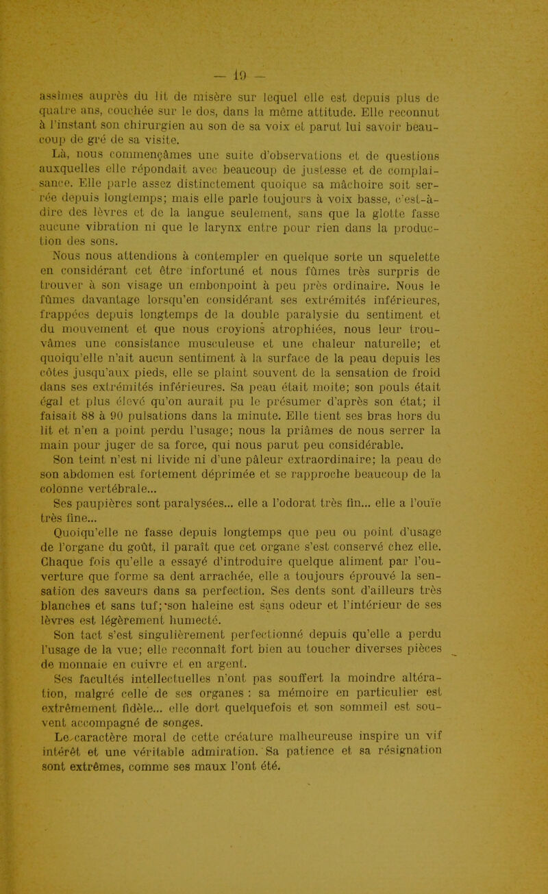 - 10 - assîmes auprès du lit de misère sur lequel elle est depuis plus de quatre ans, couchée sur le dos, dans la môme attitude. Elle reconnut à l'instant son chirurgien au son de sa voix et parut lui savoir beau- coup de gré de sa visite. Là, nous commençâmes une suite d'observations et de questions auxquelles elle répondait avc(? beaucoup de justesse et de complai- sance. Elle parle assez distinctement quoique sa mâchoire soit ser- rée depuis longtemps; mais elle parle toujours à voix basse, c'est-à- dire des lèvres et de la langue seulement, sans que la glotte fasse aucune vibration ni que le larynx entre pour rien dans la produc- tion des sons. Nous nous attendions à contempler en quelque sorte un squelette en considérant cet être infortuné et nous fûmes très surpris de trouver à son visage un embonpoint à peu près ordinaire. Nous le fûmes davantage lorsqu'en considérant ses extrémités inférieures, frappées depuis longtemps de la double paralysie du sentiment et du mouvement et que nous croyions atrophiées, nous leur trou- vâmes une consistance musculeuse et une chaleur naturelle; et quoiqu'elle n'ait aucun sentiment à la surface de la peau depuis les côtes jusqu'aux pieds, elle se plaint souvent de la sensation de froid dans ses extrémités inférieures. Sa peau était moite; son pouls était égal et plus élevé qu'on aurait pu le présumer d'après son état; il faisait 88 à 90 pulsations dans la minute. Elle tient ses bras hors du lit et n'en a point perdu l'usage; nous la priâmes de nous serrer la main pour juger de sa force, qui nous parut peu considérable. Son teint n'est ni livide ni d'une pâleur extraordinaire; la peau de son abdomen est fortement déprimée et se rapproche beaucoup de la colonne vertébrale... Ses paupières sont paralysées... elle a l'odorat très fin... elle a l'ouïe très fine... Quoiqu'elle ne fasse depuis longtemps que peu ou point d'usage de l'organe du goût, il paraît que cet organe s'est conservé chez elle. Chaque fois qu'elle a essayé d'introduire quelque aliment par l'ou- verture que forme sa dent arrachée, elle a toujours éprouvé la sen- sation des saveurs dans sa perfection. Ses dents sont d'ailleurs très blanches et sans tuf;*son haleine est sans odeur et l'intérieur de ses lèvres est légèrement humecté. Son tact s'est singulièrement perfectionné depuis qu'elle a perdu l'usage de la vue; elle reconnaît fort bien au toucher diverses pièces de monnaie en cuivre et en argent. Ses facultés intellectuelles n'ont pas souffert la moindre altéra- tion, malgré celle de ses organes : sa mémoire en particulier est extrêmement fidèle... elle dort quelquefois et son sommeil est sou- vent accompagné de songes. Le.caractère moral de cette créature malheureuse inspire un vif intérêt et une véritable admiration. Sa patience et sa résignation sont extrêmes, comme ses maux l'ont été.