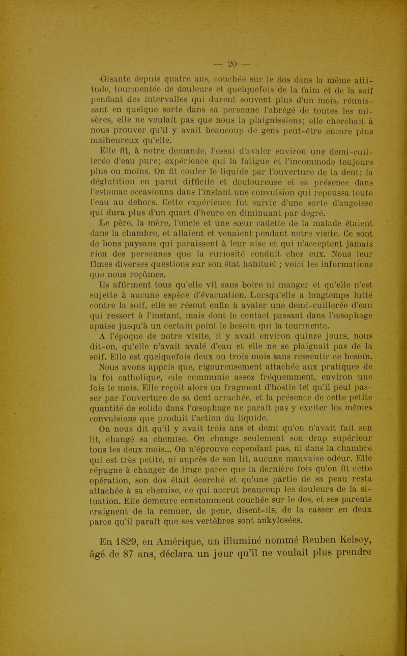 Gisante depuis quatre ans, couchée sur le dos dans la même atti- tude, tourmentée de douleurs et quelquefois de la faim et de la soif pendant des intervalles qui durent souvent plus d'un mois, réunis- sant on quelque sorte dans sa personne l'abrégé de toutes les mi- sères, elle ne voulait pas que nous la plaignissions; elle cherchait à nous prouver qu'il y avait beaucoup de gens peut-être encore plus malheureux qu'elle. Elle fit, à notre demande, l'essai d'avaler environ une demi-cuil- lerée d'eau pure; expérience qui la fatigue et l'incommode toujours plus ou moins. On fit couler le liquide par l'ouverture de la dent; la déglutition en parut difficile et douloureuse et sa présence dans l'estomac occasionna dans l'instant une convulsion qui repoussa toute l'eau au dehors. Cette expérience fut suivie d'une sorte d'angoisse qui dura plus d'un quart d'heure en diminuant par degré. Le père, la mère, l'oncle et une sœur cadette de la malade étaient dans la chambre, et allaient et venaient pendant notre visite. Ce sont de bons paysans qui paraissent à leur aise et qui n'acceptent jamais rien des personnes que la curiosité conduit chez eux. Nous leur fîmes diverses questions sur son état habituel ; voici les informations que nous reçûmes. Ils affirment tous qu'elle vit sans boire ni manger et qu'elle n'est sujette à aucune espèce d'évacuation. Lorsqu'elle a longtemps lutté contre la soif, elle se résout enfin à avaler une demi-cuillerée d'eau qui ressort à l'instant, mais dont le contact passant dans l'œsophage apaise jusqu'à un certain point le besoin qui la tourmente. A l'époque de notre visite, il y avait environ quinze jours, nous dit-on, qu'elle n'avait avalé d'eau et elle ne se plaignait pas de la soif. Elle est quelquefois deux ou trois mois sans ressentir ce besoin. Nous avons appris que, rigoureusement attachée aux pratiques de la foi catholique, elle communie assez fréquemment, environ une fois le mois. Elle reçoit alors un fragment d'hostie tel qu'il peut pas- ser par l'ouverture de sa dent arrachée, et la présence de cette petite quantité de solide dans l'œsophage ne paraît pas y exciter les mêmes convulsions que produit l'action du liquide. On nous dit qu'il y avait trois ans et demi qu'on n'avait fait son lit, changé sa chemise. On change seulement son drap supérieur tous les deux mois... On n'éprouve cependant pas, ni dans la chambre qui est très petite, ni auprès de son lit, aucune mauvaise odeur. Elle répugne à changer de linge parce que la dernière fois qu'on fit cette opération, son dos était écorohé et qu'une partie de sa peau resta attachée à sa chemise, ce qui accrut beaucoup les douleurs de la si- tuation. Elle demeure constamment couchée sur le dos, et ses parents craignent de la remuer, de peur, disent-ils, de la casser en deux parce qu'il paraît que ses vertèbres sont ankylosées. En 1829, en Amérique, un illuminé nommé Reuben Kelsey, âgé de 87 ans, déclara un jour qu'il ne voulait plus prendre