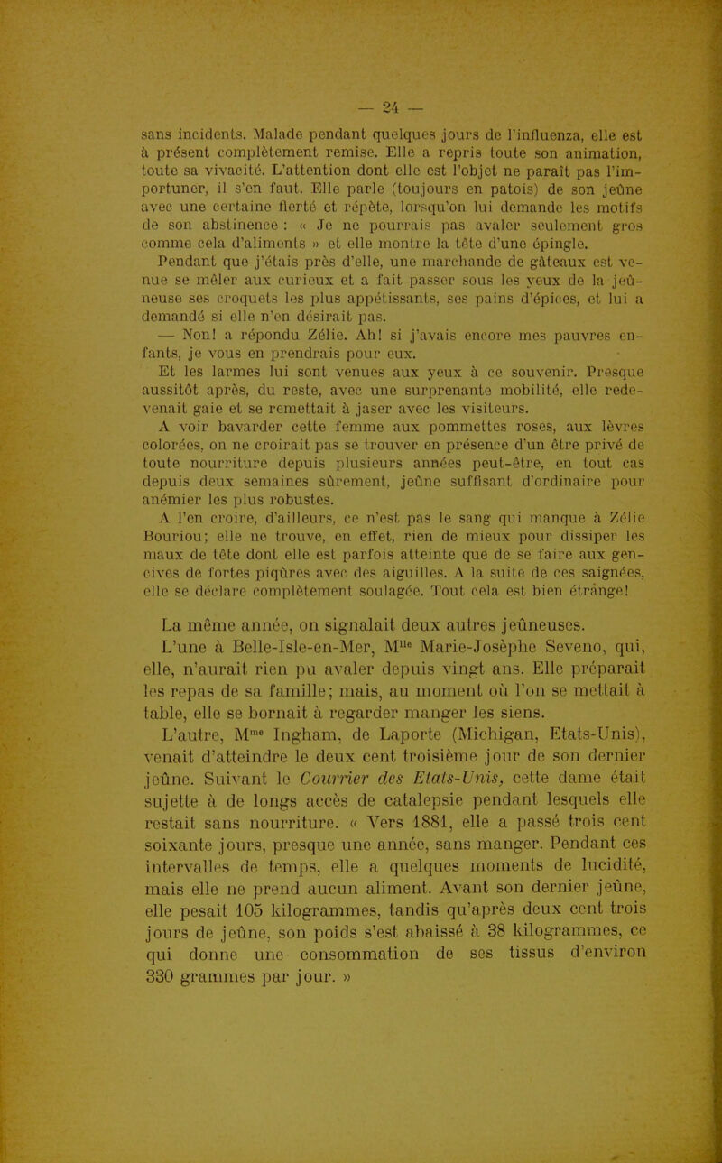 sans incidents. Malade pendant quelques jours de l'influenza, elle est à présent complètement remise. Elle a repris toute son animation, toute sa vivacité. L'attention dont elle est l'objet ne paraît pas l'im- portuner, il s'en faut. Elle parle (toujours en patois) de son jeûne avec une certaine fierté et répète, lori^qu'on lui demande les motifs de son abstinence : « Je ne pourrais pas avaler seulement gi'os comme cela d'aliments » et elle montre la tôte d'une épingle. Pendant que j'étais près d'elle, une marchande de gâteaux est ve- nue se mêler aux curieux et a fait passer sous les yeux de la jeû- neuse ses croquets les plus appétissants, ses pains d'épices, et lui a demandé si elle n'en désirait pas. — Non! a répondu Zélie. Ah! si j'avais encore mes pauvres en- fants, je vous en prendrais pour eux. Et les larmes lui sont venues aux yeux à ce souvenir. Presque aussitôt après, du reste, avec une surprenante mobilité, elle rede- venait gaie et se remettait à jaser avec les visiteurs. A voir bavarder cette femme aux pommettes roses, aux lèvres colorées, on ne croirait pas se trouver en présence d'un être privé de toute nourriture depuis plusieurs années peut-être, en tout cas depuis deux semaines sûrement, jeûne suffisant d'ordinaire pour anémier les plus robustes. A l'en croire, d'ailleurs, ce n'est pas le sang qui manque à Zélie Bouriou; elle ne trouve, en effet, rien de mieux pour dissiper les maux de tôte dont elle est parfois atteinte que de se faire aux gen- cives de fortes piqûres avec des aiguilles. A la suite de ces saignées, elle se déclare complètement soulagée. Tout cela est bien étrange! La même année, on signalait deux autres jeûneuses. L'une à Belle-Isle-en-Mer, Marie-Josèphe Seveno, qui, elle, n'aurait rien pu avaler depuis vingt ans. Elle préparait les repas de sa famille; mais, au moment où l'on se mettait à table, elle se bornait à regarder manger les siens. L'autre, M^« Ingham, de Laporte (Michigan, Etats-Unis), venait d'atteindre le deux cent troisième jour de son dernier jeûne. Suivant le Courrier des Etats-Unis, cette dame était sujette à de longs accès de catalepsie pendant lesquels elle restait sans nourriture. « Vers 1881, elle a passé trois cent soixante jours, presque une année, sans manger. Pendant ces intervalles de temps, elle a quelques moments de lucidité, mais elle ne prend aucun aliment. Avant son dernier jeûne, elle pesait 105 kilogrammes, tandis qu'après deux cent trois jours de jeûne, son poids s'est abaissé à 38 kilogrammes, ce qui donne une consommation de ses tissus d'environ 330 grammes par jour. »