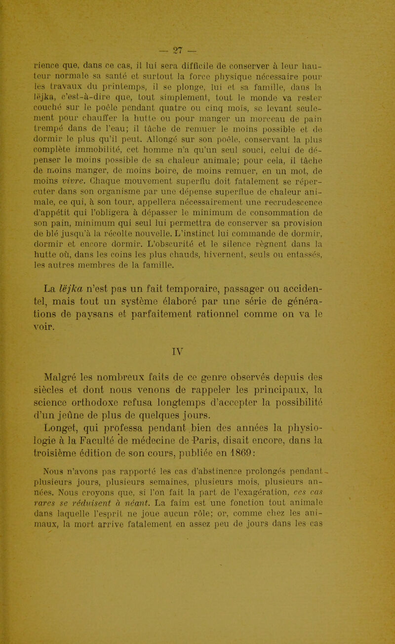 rience que, dans ce cas, il lui sera difficile de conserver à leur hau- teur normale sa santé et surtout la force physique nécessaire pour les travaux du printemps, il se plonge, lui et sa famille, dans la lëjka, (?'est-à-dire que, tout simplement, tout le monde va rester couché sur le poôlo pendant quatre ou cinq mois, se levant seule- ment pour chauffer la hutte ou pour manger un morceau de pain ti'empô dans de l'eau; il tâche de remuer le moins possible et de dormir le plus qu'il peut. Allongé sur son poêle, conservant la plus complète immobilité, cet homme n'a qu'un seul souci, celui de dé- penser le moins possible de sa chaleur animale; pour cela, il tâche de nioins manger, de moins boire, de moins remuer, en un mot, de moins vivre. Chaque mouvement superflu doit fatalement se réper- cuter dans son organisme par une dépense superflue de chaleur ani- male, ce qui, à son tour, appellera nécessairement une recrudescence d'appétit qui l'obligera à dépasser le minimum de consommation de son pain, minimum qui seul lui permettra de conserver sa provision de blé jusqu'à la récolte nouvelle. L'instinct lui commande de dormir, dormir et encore dormir. L'obscurité et le silence régnent dans la hutte oi\, dans les coins les plus chauds, hivernent, seuls ou entassés, les autres membres de la famille. La lë]ka n'est pas un fait temporaire, passager ou acciden- tel, mais tout un système élaboré par une série de généra- tions de paysans et parfaitement rationnel comme on va le voir. IV Malgré les nombreux faits de ce genre observés depuis des siècles et dont nous venons de rappeler les principaux, la science orthodoxe refusa longtemps d'accepter la possibilité d'un jeûne de plus de quelques jours. Longet, qui professa pendant .bien des années la physio- logie à la Faculté de médecine de -Paris, disait encore, dans la troisième édition de son cours, publiée en 1869: Nous n'avons pas rapporté les cas d'abstinence prolongés pendant- plusieurs jours, plusieurs semaines, plusieurs mois, plusieurs an- nées. Nous croyons que, si l'on fait la part de l'exagération, ces cas rares se réduisent à néant. La faim est une fonction tout animale dans laquelle l'esprit ne joue aucun rôle; or, comme chez les ani- maux, la mort arrive fatalement en assez peu de jours dans les cas